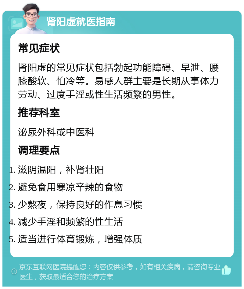 肾阳虚就医指南 常见症状 肾阳虚的常见症状包括勃起功能障碍、早泄、腰膝酸软、怕冷等。易感人群主要是长期从事体力劳动、过度手淫或性生活频繁的男性。 推荐科室 泌尿外科或中医科 调理要点 滋阴温阳，补肾壮阳 避免食用寒凉辛辣的食物 少熬夜，保持良好的作息习惯 减少手淫和频繁的性生活 适当进行体育锻炼，增强体质