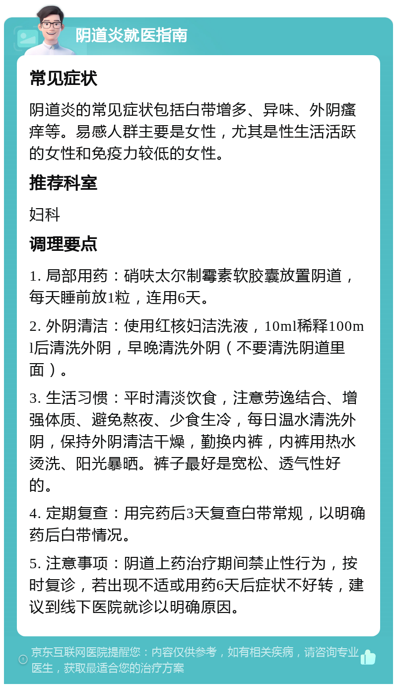 阴道炎就医指南 常见症状 阴道炎的常见症状包括白带增多、异味、外阴瘙痒等。易感人群主要是女性，尤其是性生活活跃的女性和免疫力较低的女性。 推荐科室 妇科 调理要点 1. 局部用药：硝呋太尔制霉素软胶囊放置阴道，每天睡前放1粒，连用6天。 2. 外阴清洁：使用红核妇洁洗液，10ml稀释100ml后清洗外阴，早晚清洗外阴（不要清洗阴道里面）。 3. 生活习惯：平时清淡饮食，注意劳逸结合、增强体质、避免熬夜、少食生冷，每日温水清洗外阴，保持外阴清洁干燥，勤换内裤，内裤用热水烫洗、阳光暴晒。裤子最好是宽松、透气性好的。 4. 定期复查：用完药后3天复查白带常规，以明确药后白带情况。 5. 注意事项：阴道上药治疗期间禁止性行为，按时复诊，若出现不适或用药6天后症状不好转，建议到线下医院就诊以明确原因。