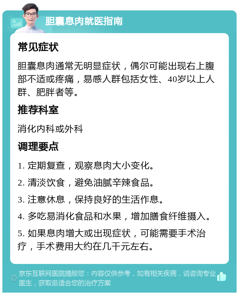 胆囊息肉就医指南 常见症状 胆囊息肉通常无明显症状，偶尔可能出现右上腹部不适或疼痛，易感人群包括女性、40岁以上人群、肥胖者等。 推荐科室 消化内科或外科 调理要点 1. 定期复查，观察息肉大小变化。 2. 清淡饮食，避免油腻辛辣食品。 3. 注意休息，保持良好的生活作息。 4. 多吃易消化食品和水果，增加膳食纤维摄入。 5. 如果息肉增大或出现症状，可能需要手术治疗，手术费用大约在几千元左右。