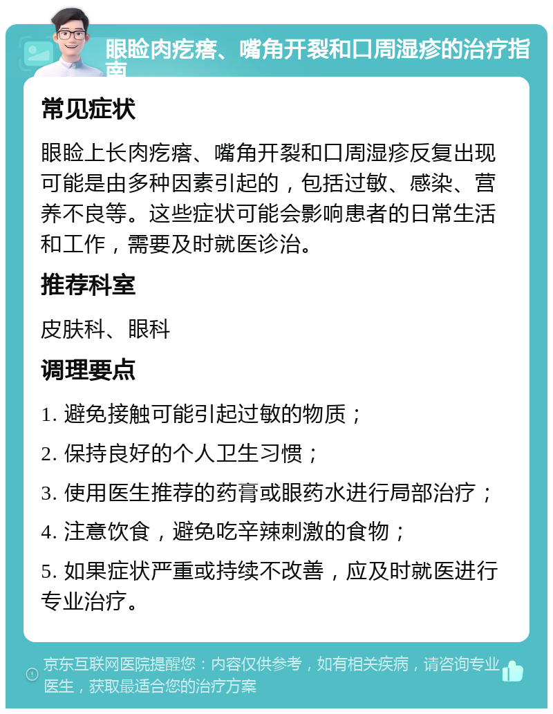 眼睑肉疙瘩、嘴角开裂和口周湿疹的治疗指南 常见症状 眼睑上长肉疙瘩、嘴角开裂和口周湿疹反复出现可能是由多种因素引起的，包括过敏、感染、营养不良等。这些症状可能会影响患者的日常生活和工作，需要及时就医诊治。 推荐科室 皮肤科、眼科 调理要点 1. 避免接触可能引起过敏的物质； 2. 保持良好的个人卫生习惯； 3. 使用医生推荐的药膏或眼药水进行局部治疗； 4. 注意饮食，避免吃辛辣刺激的食物； 5. 如果症状严重或持续不改善，应及时就医进行专业治疗。