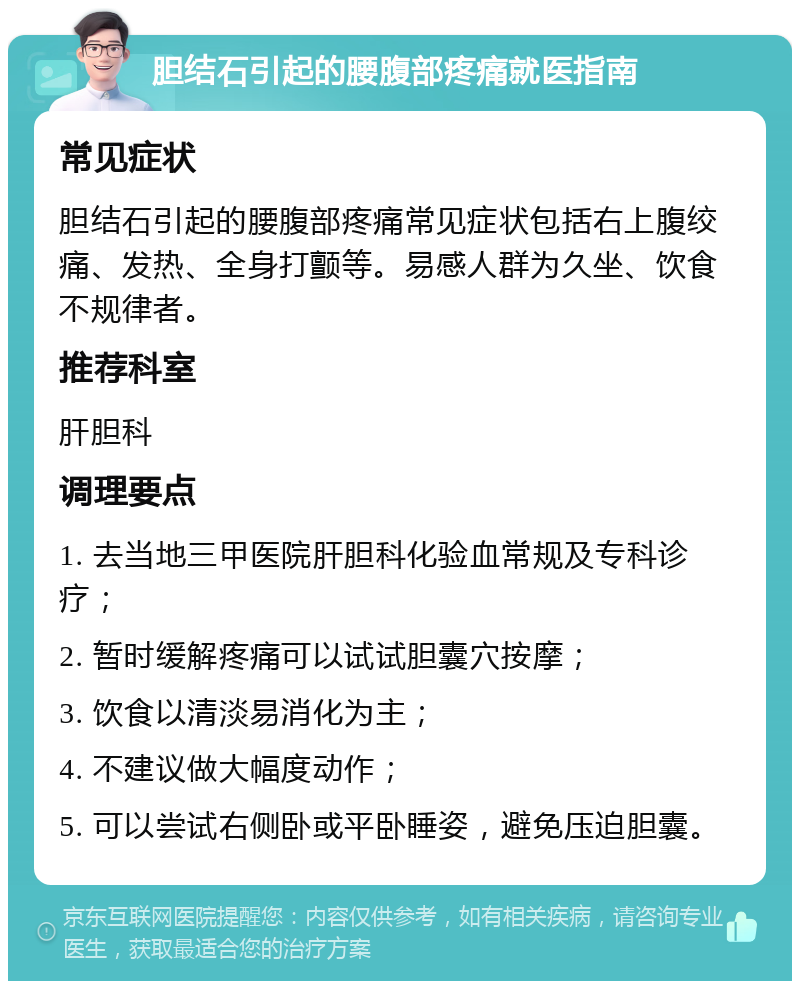 胆结石引起的腰腹部疼痛就医指南 常见症状 胆结石引起的腰腹部疼痛常见症状包括右上腹绞痛、发热、全身打颤等。易感人群为久坐、饮食不规律者。 推荐科室 肝胆科 调理要点 1. 去当地三甲医院肝胆科化验血常规及专科诊疗； 2. 暂时缓解疼痛可以试试胆囊穴按摩； 3. 饮食以清淡易消化为主； 4. 不建议做大幅度动作； 5. 可以尝试右侧卧或平卧睡姿，避免压迫胆囊。