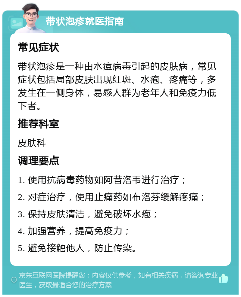 带状泡疹就医指南 常见症状 带状泡疹是一种由水痘病毒引起的皮肤病，常见症状包括局部皮肤出现红斑、水疱、疼痛等，多发生在一侧身体，易感人群为老年人和免疫力低下者。 推荐科室 皮肤科 调理要点 1. 使用抗病毒药物如阿昔洛韦进行治疗； 2. 对症治疗，使用止痛药如布洛芬缓解疼痛； 3. 保持皮肤清洁，避免破坏水疱； 4. 加强营养，提高免疫力； 5. 避免接触他人，防止传染。