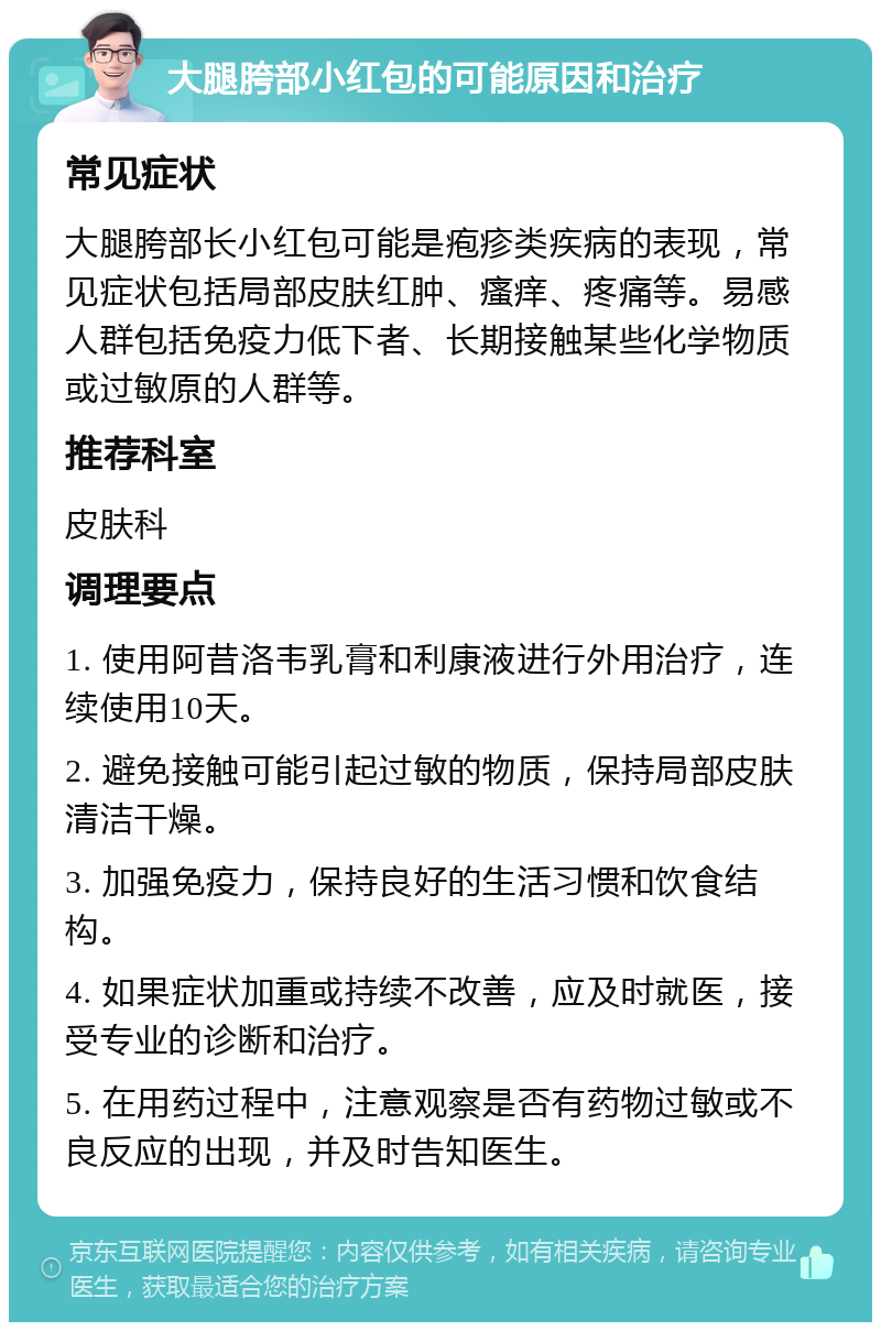 大腿胯部小红包的可能原因和治疗 常见症状 大腿胯部长小红包可能是疱疹类疾病的表现，常见症状包括局部皮肤红肿、瘙痒、疼痛等。易感人群包括免疫力低下者、长期接触某些化学物质或过敏原的人群等。 推荐科室 皮肤科 调理要点 1. 使用阿昔洛韦乳膏和利康液进行外用治疗，连续使用10天。 2. 避免接触可能引起过敏的物质，保持局部皮肤清洁干燥。 3. 加强免疫力，保持良好的生活习惯和饮食结构。 4. 如果症状加重或持续不改善，应及时就医，接受专业的诊断和治疗。 5. 在用药过程中，注意观察是否有药物过敏或不良反应的出现，并及时告知医生。