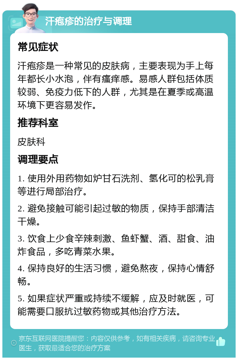 汗疱疹的治疗与调理 常见症状 汗疱疹是一种常见的皮肤病，主要表现为手上每年都长小水泡，伴有瘙痒感。易感人群包括体质较弱、免疫力低下的人群，尤其是在夏季或高温环境下更容易发作。 推荐科室 皮肤科 调理要点 1. 使用外用药物如炉甘石洗剂、氢化可的松乳膏等进行局部治疗。 2. 避免接触可能引起过敏的物质，保持手部清洁干燥。 3. 饮食上少食辛辣刺激、鱼虾蟹、酒、甜食、油炸食品，多吃青菜水果。 4. 保持良好的生活习惯，避免熬夜，保持心情舒畅。 5. 如果症状严重或持续不缓解，应及时就医，可能需要口服抗过敏药物或其他治疗方法。