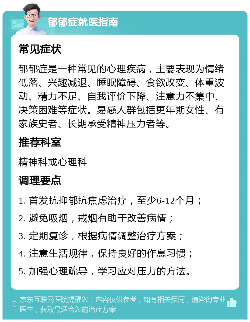 郁郁症就医指南 常见症状 郁郁症是一种常见的心理疾病，主要表现为情绪低落、兴趣减退、睡眠障碍、食欲改变、体重波动、精力不足、自我评价下降、注意力不集中、决策困难等症状。易感人群包括更年期女性、有家族史者、长期承受精神压力者等。 推荐科室 精神科或心理科 调理要点 1. 首发抗抑郁抗焦虑治疗，至少6-12个月； 2. 避免吸烟，戒烟有助于改善病情； 3. 定期复诊，根据病情调整治疗方案； 4. 注意生活规律，保持良好的作息习惯； 5. 加强心理疏导，学习应对压力的方法。