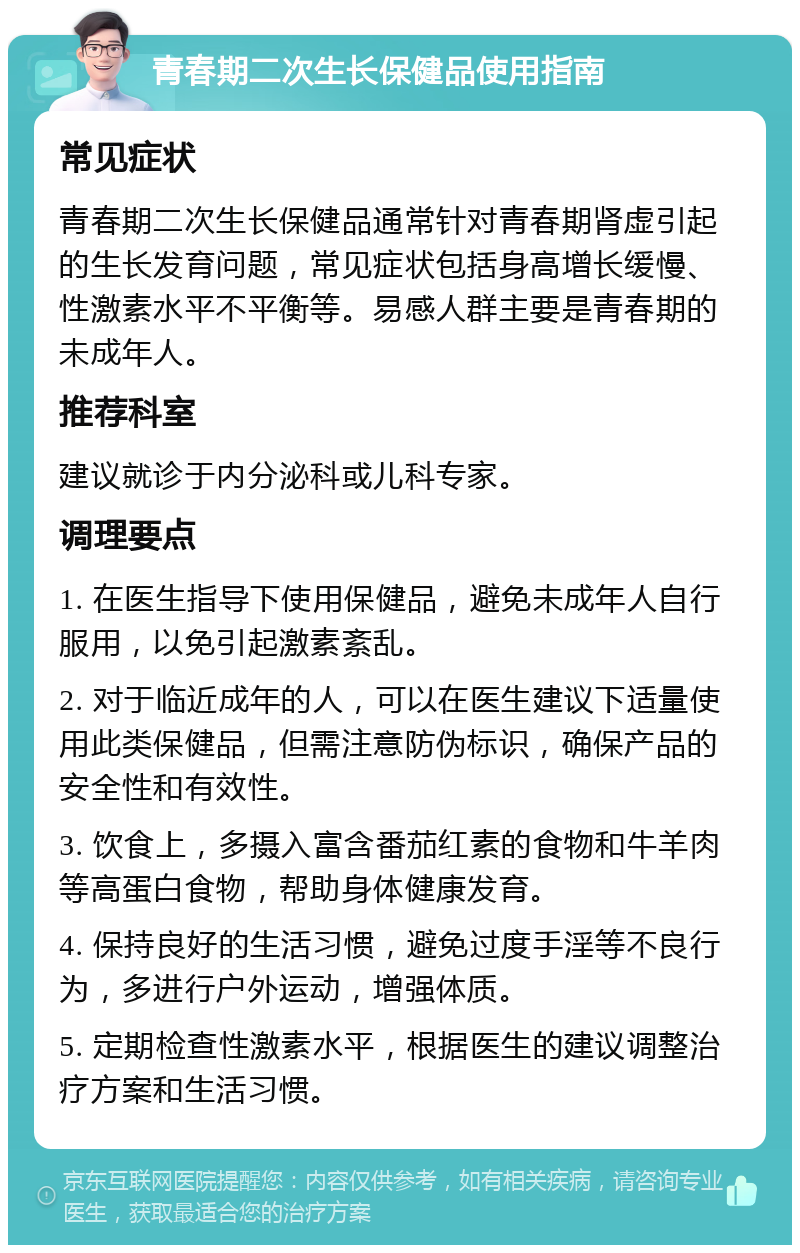 青春期二次生长保健品使用指南 常见症状 青春期二次生长保健品通常针对青春期肾虚引起的生长发育问题，常见症状包括身高增长缓慢、性激素水平不平衡等。易感人群主要是青春期的未成年人。 推荐科室 建议就诊于内分泌科或儿科专家。 调理要点 1. 在医生指导下使用保健品，避免未成年人自行服用，以免引起激素紊乱。 2. 对于临近成年的人，可以在医生建议下适量使用此类保健品，但需注意防伪标识，确保产品的安全性和有效性。 3. 饮食上，多摄入富含番茄红素的食物和牛羊肉等高蛋白食物，帮助身体健康发育。 4. 保持良好的生活习惯，避免过度手淫等不良行为，多进行户外运动，增强体质。 5. 定期检查性激素水平，根据医生的建议调整治疗方案和生活习惯。