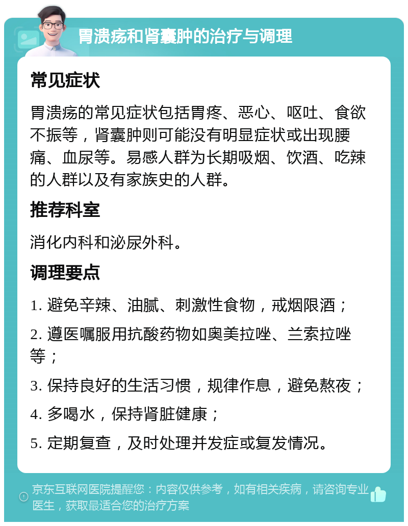 胃溃疡和肾囊肿的治疗与调理 常见症状 胃溃疡的常见症状包括胃疼、恶心、呕吐、食欲不振等，肾囊肿则可能没有明显症状或出现腰痛、血尿等。易感人群为长期吸烟、饮酒、吃辣的人群以及有家族史的人群。 推荐科室 消化内科和泌尿外科。 调理要点 1. 避免辛辣、油腻、刺激性食物，戒烟限酒； 2. 遵医嘱服用抗酸药物如奥美拉唑、兰索拉唑等； 3. 保持良好的生活习惯，规律作息，避免熬夜； 4. 多喝水，保持肾脏健康； 5. 定期复查，及时处理并发症或复发情况。