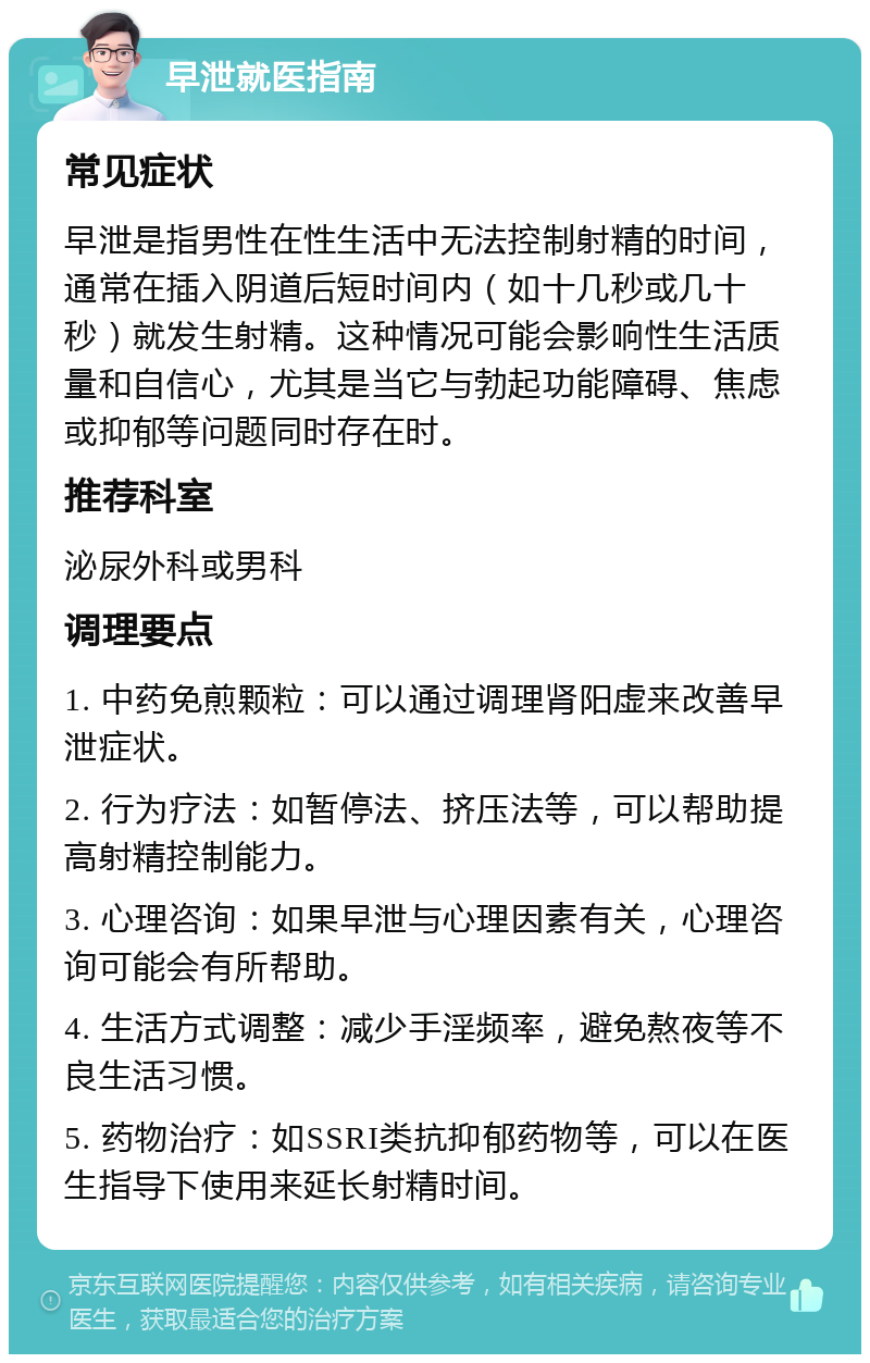 早泄就医指南 常见症状 早泄是指男性在性生活中无法控制射精的时间，通常在插入阴道后短时间内（如十几秒或几十秒）就发生射精。这种情况可能会影响性生活质量和自信心，尤其是当它与勃起功能障碍、焦虑或抑郁等问题同时存在时。 推荐科室 泌尿外科或男科 调理要点 1. 中药免煎颗粒：可以通过调理肾阳虚来改善早泄症状。 2. 行为疗法：如暂停法、挤压法等，可以帮助提高射精控制能力。 3. 心理咨询：如果早泄与心理因素有关，心理咨询可能会有所帮助。 4. 生活方式调整：减少手淫频率，避免熬夜等不良生活习惯。 5. 药物治疗：如SSRI类抗抑郁药物等，可以在医生指导下使用来延长射精时间。