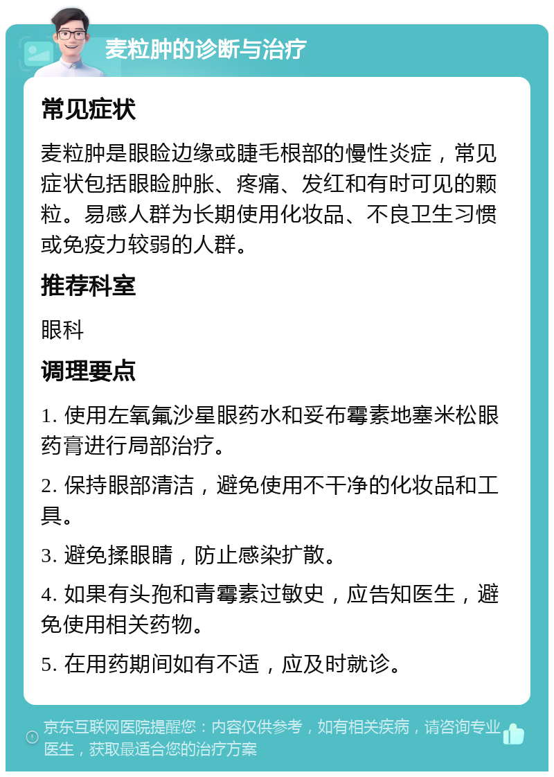 麦粒肿的诊断与治疗 常见症状 麦粒肿是眼睑边缘或睫毛根部的慢性炎症，常见症状包括眼睑肿胀、疼痛、发红和有时可见的颗粒。易感人群为长期使用化妆品、不良卫生习惯或免疫力较弱的人群。 推荐科室 眼科 调理要点 1. 使用左氧氟沙星眼药水和妥布霉素地塞米松眼药膏进行局部治疗。 2. 保持眼部清洁，避免使用不干净的化妆品和工具。 3. 避免揉眼睛，防止感染扩散。 4. 如果有头孢和青霉素过敏史，应告知医生，避免使用相关药物。 5. 在用药期间如有不适，应及时就诊。