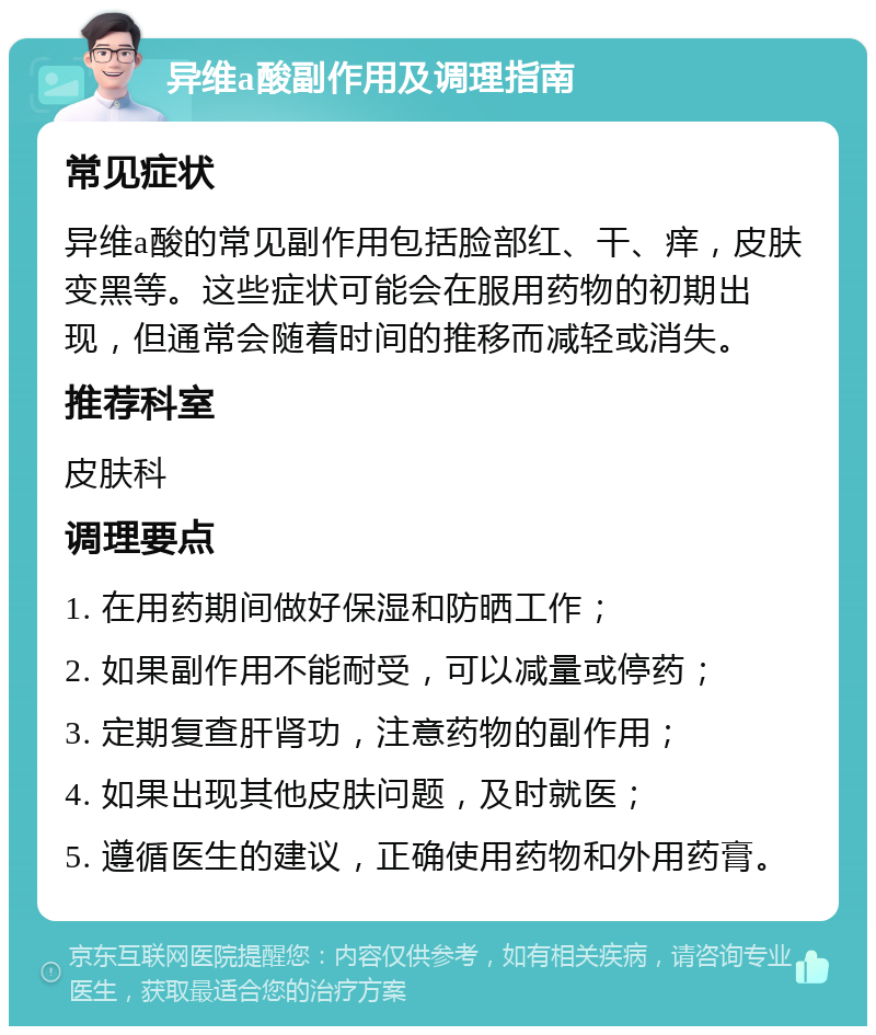 异维a酸副作用及调理指南 常见症状 异维a酸的常见副作用包括脸部红、干、痒，皮肤变黑等。这些症状可能会在服用药物的初期出现，但通常会随着时间的推移而减轻或消失。 推荐科室 皮肤科 调理要点 1. 在用药期间做好保湿和防晒工作； 2. 如果副作用不能耐受，可以减量或停药； 3. 定期复查肝肾功，注意药物的副作用； 4. 如果出现其他皮肤问题，及时就医； 5. 遵循医生的建议，正确使用药物和外用药膏。