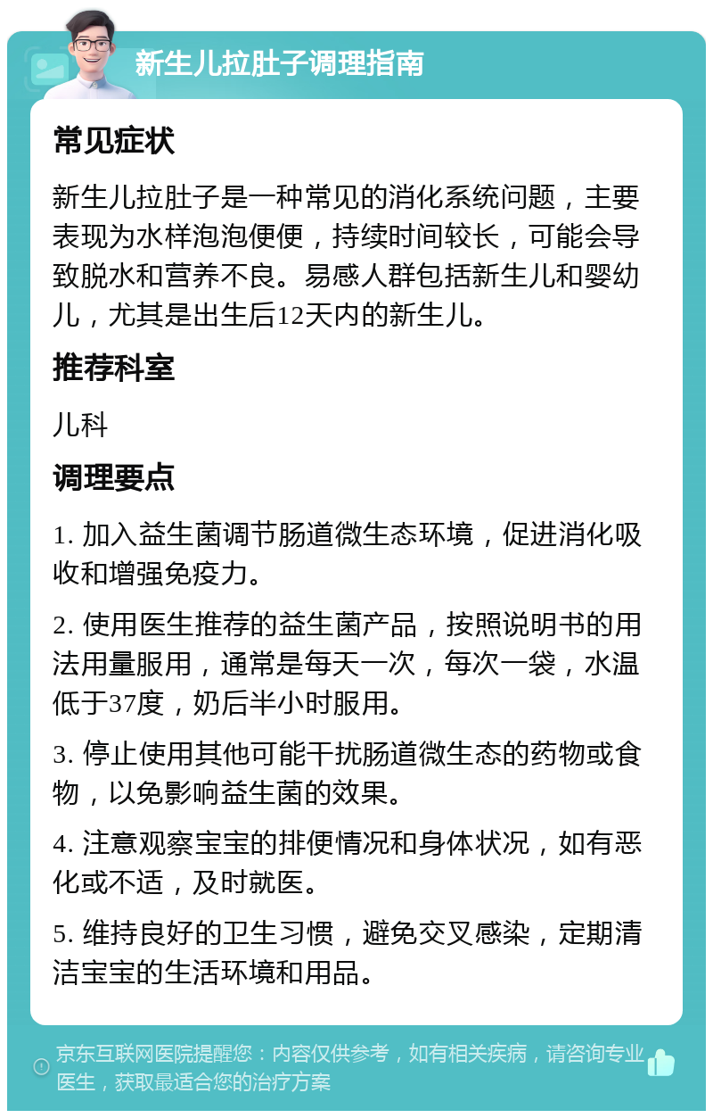 新生儿拉肚子调理指南 常见症状 新生儿拉肚子是一种常见的消化系统问题，主要表现为水样泡泡便便，持续时间较长，可能会导致脱水和营养不良。易感人群包括新生儿和婴幼儿，尤其是出生后12天内的新生儿。 推荐科室 儿科 调理要点 1. 加入益生菌调节肠道微生态环境，促进消化吸收和增强免疫力。 2. 使用医生推荐的益生菌产品，按照说明书的用法用量服用，通常是每天一次，每次一袋，水温低于37度，奶后半小时服用。 3. 停止使用其他可能干扰肠道微生态的药物或食物，以免影响益生菌的效果。 4. 注意观察宝宝的排便情况和身体状况，如有恶化或不适，及时就医。 5. 维持良好的卫生习惯，避免交叉感染，定期清洁宝宝的生活环境和用品。