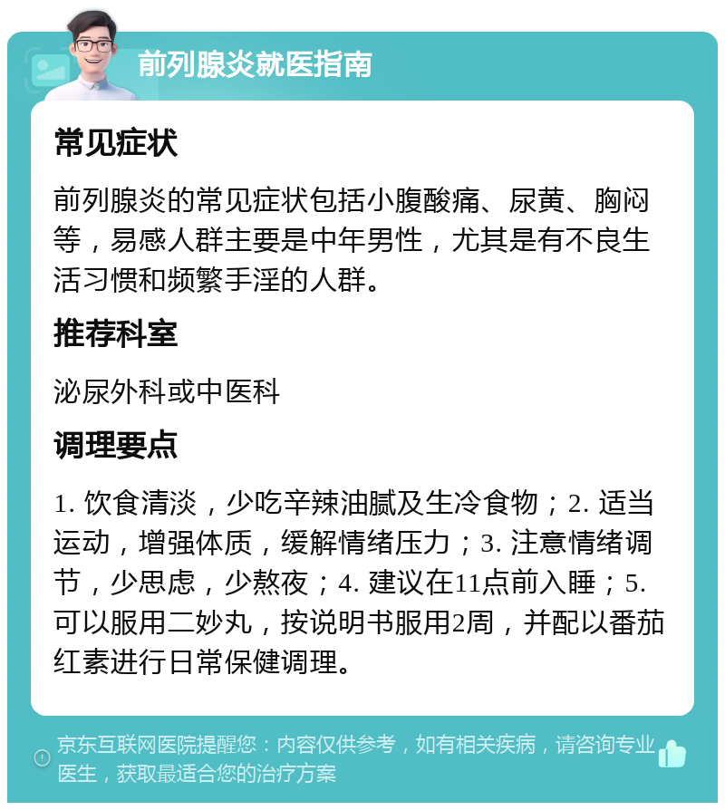 前列腺炎就医指南 常见症状 前列腺炎的常见症状包括小腹酸痛、尿黄、胸闷等，易感人群主要是中年男性，尤其是有不良生活习惯和频繁手淫的人群。 推荐科室 泌尿外科或中医科 调理要点 1. 饮食清淡，少吃辛辣油腻及生冷食物；2. 适当运动，增强体质，缓解情绪压力；3. 注意情绪调节，少思虑，少熬夜；4. 建议在11点前入睡；5. 可以服用二妙丸，按说明书服用2周，并配以番茄红素进行日常保健调理。