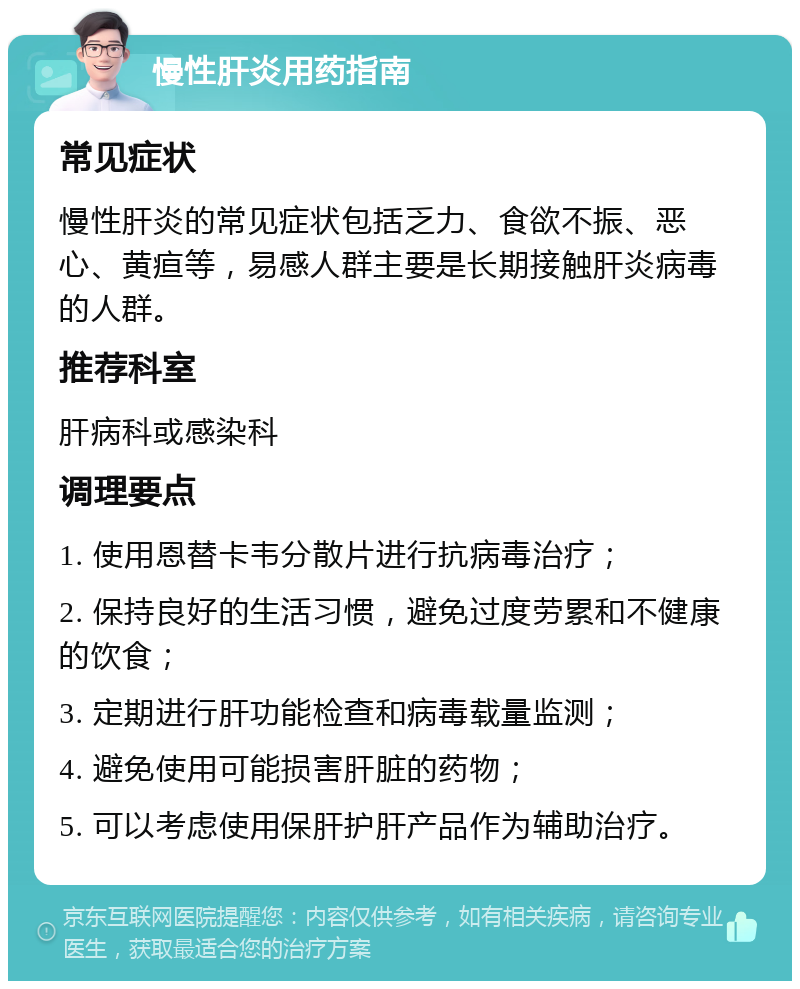 慢性肝炎用药指南 常见症状 慢性肝炎的常见症状包括乏力、食欲不振、恶心、黄疸等，易感人群主要是长期接触肝炎病毒的人群。 推荐科室 肝病科或感染科 调理要点 1. 使用恩替卡韦分散片进行抗病毒治疗； 2. 保持良好的生活习惯，避免过度劳累和不健康的饮食； 3. 定期进行肝功能检查和病毒载量监测； 4. 避免使用可能损害肝脏的药物； 5. 可以考虑使用保肝护肝产品作为辅助治疗。