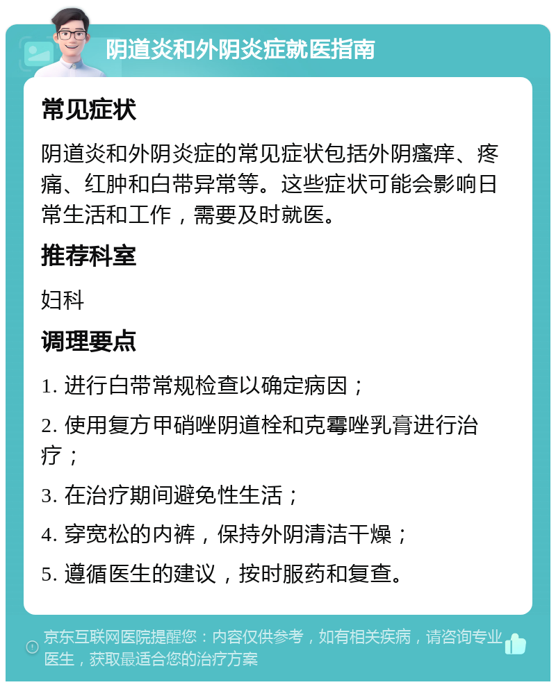 阴道炎和外阴炎症就医指南 常见症状 阴道炎和外阴炎症的常见症状包括外阴瘙痒、疼痛、红肿和白带异常等。这些症状可能会影响日常生活和工作，需要及时就医。 推荐科室 妇科 调理要点 1. 进行白带常规检查以确定病因； 2. 使用复方甲硝唑阴道栓和克霉唑乳膏进行治疗； 3. 在治疗期间避免性生活； 4. 穿宽松的内裤，保持外阴清洁干燥； 5. 遵循医生的建议，按时服药和复查。