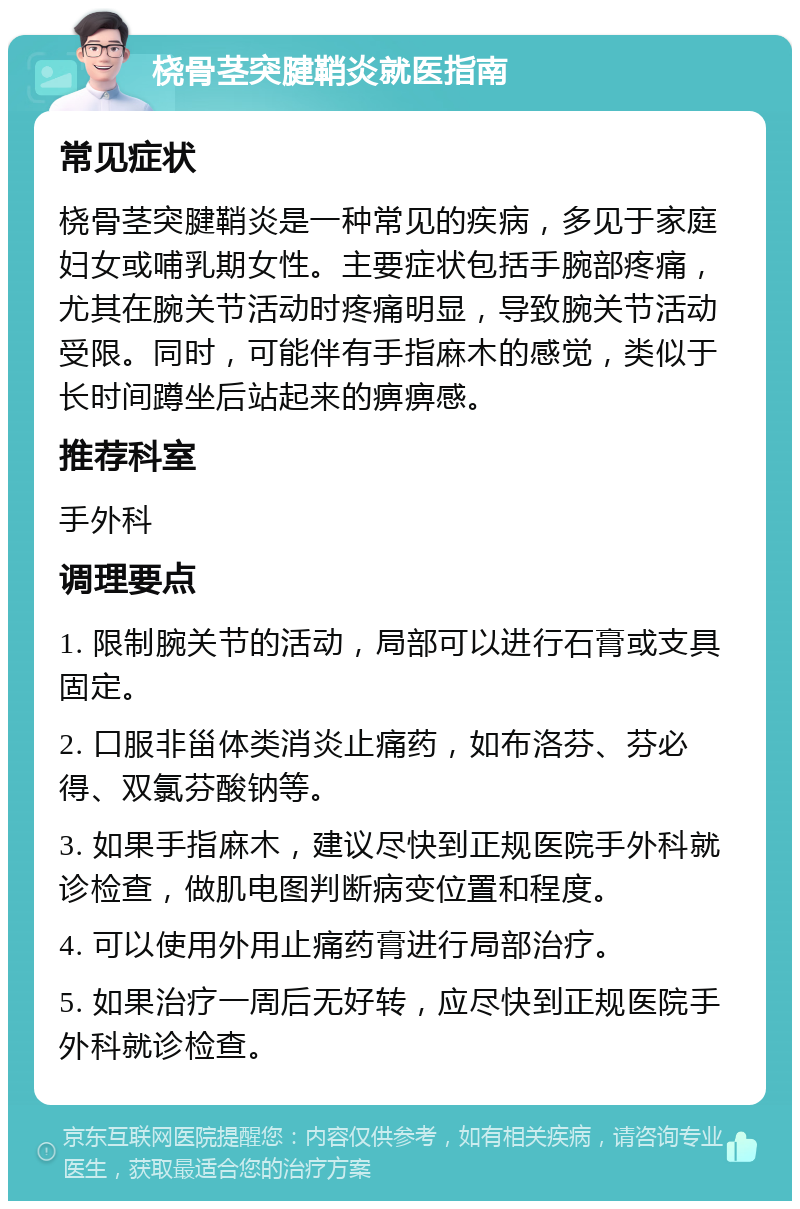 桡骨茎突腱鞘炎就医指南 常见症状 桡骨茎突腱鞘炎是一种常见的疾病，多见于家庭妇女或哺乳期女性。主要症状包括手腕部疼痛，尤其在腕关节活动时疼痛明显，导致腕关节活动受限。同时，可能伴有手指麻木的感觉，类似于长时间蹲坐后站起来的痹痹感。 推荐科室 手外科 调理要点 1. 限制腕关节的活动，局部可以进行石膏或支具固定。 2. 口服非甾体类消炎止痛药，如布洛芬、芬必得、双氯芬酸钠等。 3. 如果手指麻木，建议尽快到正规医院手外科就诊检查，做肌电图判断病变位置和程度。 4. 可以使用外用止痛药膏进行局部治疗。 5. 如果治疗一周后无好转，应尽快到正规医院手外科就诊检查。