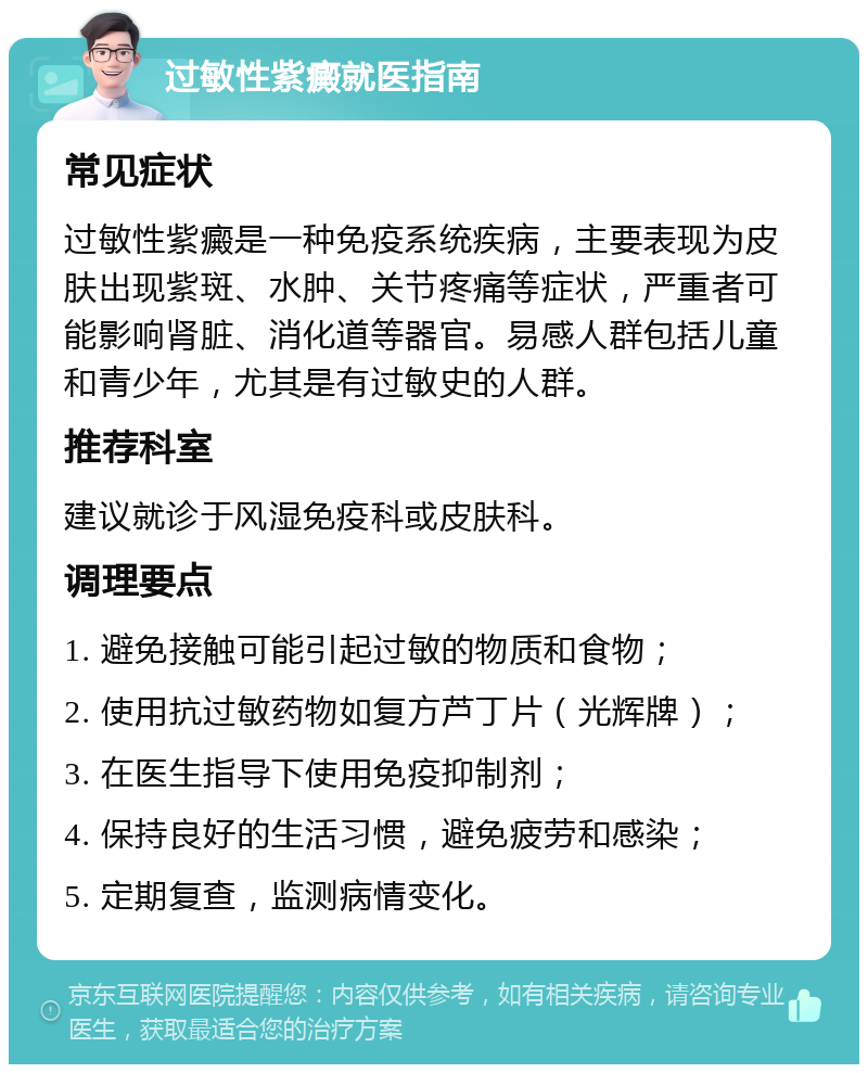 过敏性紫癜就医指南 常见症状 过敏性紫癜是一种免疫系统疾病，主要表现为皮肤出现紫斑、水肿、关节疼痛等症状，严重者可能影响肾脏、消化道等器官。易感人群包括儿童和青少年，尤其是有过敏史的人群。 推荐科室 建议就诊于风湿免疫科或皮肤科。 调理要点 1. 避免接触可能引起过敏的物质和食物； 2. 使用抗过敏药物如复方芦丁片（光辉牌）； 3. 在医生指导下使用免疫抑制剂； 4. 保持良好的生活习惯，避免疲劳和感染； 5. 定期复查，监测病情变化。