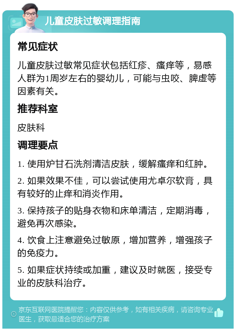 儿童皮肤过敏调理指南 常见症状 儿童皮肤过敏常见症状包括红疹、瘙痒等，易感人群为1周岁左右的婴幼儿，可能与虫咬、脾虚等因素有关。 推荐科室 皮肤科 调理要点 1. 使用炉甘石洗剂清洁皮肤，缓解瘙痒和红肿。 2. 如果效果不佳，可以尝试使用尤卓尔软膏，具有较好的止痒和消炎作用。 3. 保持孩子的贴身衣物和床单清洁，定期消毒，避免再次感染。 4. 饮食上注意避免过敏原，增加营养，增强孩子的免疫力。 5. 如果症状持续或加重，建议及时就医，接受专业的皮肤科治疗。