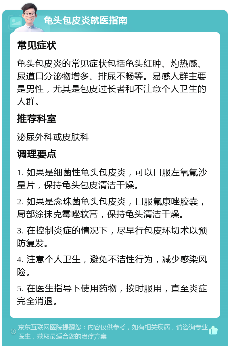 龟头包皮炎就医指南 常见症状 龟头包皮炎的常见症状包括龟头红肿、灼热感、尿道口分泌物增多、排尿不畅等。易感人群主要是男性，尤其是包皮过长者和不注意个人卫生的人群。 推荐科室 泌尿外科或皮肤科 调理要点 1. 如果是细菌性龟头包皮炎，可以口服左氧氟沙星片，保持龟头包皮清洁干燥。 2. 如果是念珠菌龟头包皮炎，口服氟康唑胶囊，局部涂抹克霉唑软膏，保持龟头清洁干燥。 3. 在控制炎症的情况下，尽早行包皮环切术以预防复发。 4. 注意个人卫生，避免不洁性行为，减少感染风险。 5. 在医生指导下使用药物，按时服用，直至炎症完全消退。