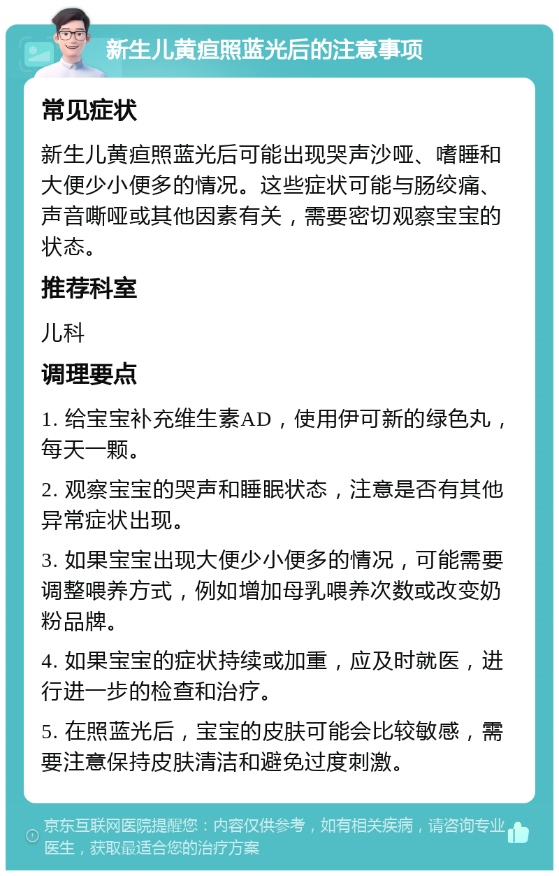 新生儿黄疸照蓝光后的注意事项 常见症状 新生儿黄疸照蓝光后可能出现哭声沙哑、嗜睡和大便少小便多的情况。这些症状可能与肠绞痛、声音嘶哑或其他因素有关，需要密切观察宝宝的状态。 推荐科室 儿科 调理要点 1. 给宝宝补充维生素AD，使用伊可新的绿色丸，每天一颗。 2. 观察宝宝的哭声和睡眠状态，注意是否有其他异常症状出现。 3. 如果宝宝出现大便少小便多的情况，可能需要调整喂养方式，例如增加母乳喂养次数或改变奶粉品牌。 4. 如果宝宝的症状持续或加重，应及时就医，进行进一步的检查和治疗。 5. 在照蓝光后，宝宝的皮肤可能会比较敏感，需要注意保持皮肤清洁和避免过度刺激。