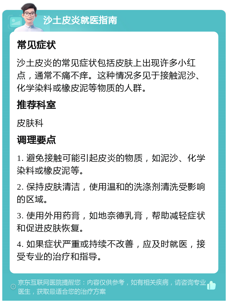 沙土皮炎就医指南 常见症状 沙土皮炎的常见症状包括皮肤上出现许多小红点，通常不痛不痒。这种情况多见于接触泥沙、化学染料或橡皮泥等物质的人群。 推荐科室 皮肤科 调理要点 1. 避免接触可能引起皮炎的物质，如泥沙、化学染料或橡皮泥等。 2. 保持皮肤清洁，使用温和的洗涤剂清洗受影响的区域。 3. 使用外用药膏，如地奈德乳膏，帮助减轻症状和促进皮肤恢复。 4. 如果症状严重或持续不改善，应及时就医，接受专业的治疗和指导。