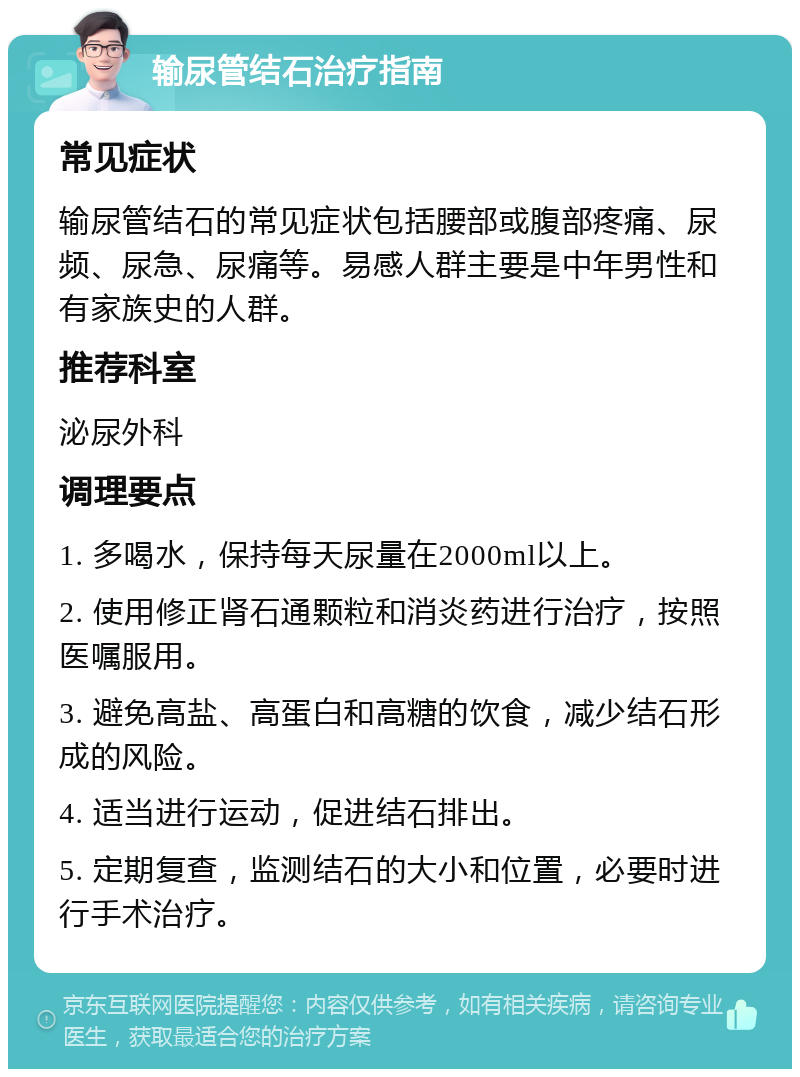 输尿管结石治疗指南 常见症状 输尿管结石的常见症状包括腰部或腹部疼痛、尿频、尿急、尿痛等。易感人群主要是中年男性和有家族史的人群。 推荐科室 泌尿外科 调理要点 1. 多喝水，保持每天尿量在2000ml以上。 2. 使用修正肾石通颗粒和消炎药进行治疗，按照医嘱服用。 3. 避免高盐、高蛋白和高糖的饮食，减少结石形成的风险。 4. 适当进行运动，促进结石排出。 5. 定期复查，监测结石的大小和位置，必要时进行手术治疗。