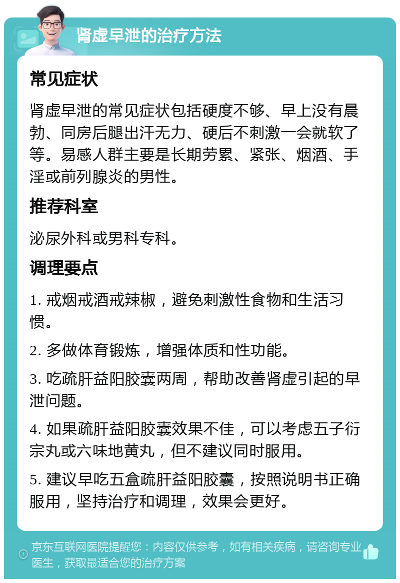 肾虚早泄的治疗方法 常见症状 肾虚早泄的常见症状包括硬度不够、早上没有晨勃、同房后腿出汗无力、硬后不刺激一会就软了等。易感人群主要是长期劳累、紧张、烟酒、手淫或前列腺炎的男性。 推荐科室 泌尿外科或男科专科。 调理要点 1. 戒烟戒酒戒辣椒，避免刺激性食物和生活习惯。 2. 多做体育锻炼，增强体质和性功能。 3. 吃疏肝益阳胶囊两周，帮助改善肾虚引起的早泄问题。 4. 如果疏肝益阳胶囊效果不佳，可以考虑五子衍宗丸或六味地黄丸，但不建议同时服用。 5. 建议早吃五盒疏肝益阳胶囊，按照说明书正确服用，坚持治疗和调理，效果会更好。