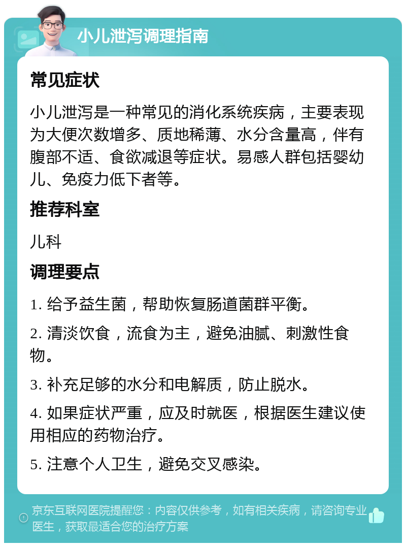 小儿泄泻调理指南 常见症状 小儿泄泻是一种常见的消化系统疾病，主要表现为大便次数增多、质地稀薄、水分含量高，伴有腹部不适、食欲减退等症状。易感人群包括婴幼儿、免疫力低下者等。 推荐科室 儿科 调理要点 1. 给予益生菌，帮助恢复肠道菌群平衡。 2. 清淡饮食，流食为主，避免油腻、刺激性食物。 3. 补充足够的水分和电解质，防止脱水。 4. 如果症状严重，应及时就医，根据医生建议使用相应的药物治疗。 5. 注意个人卫生，避免交叉感染。