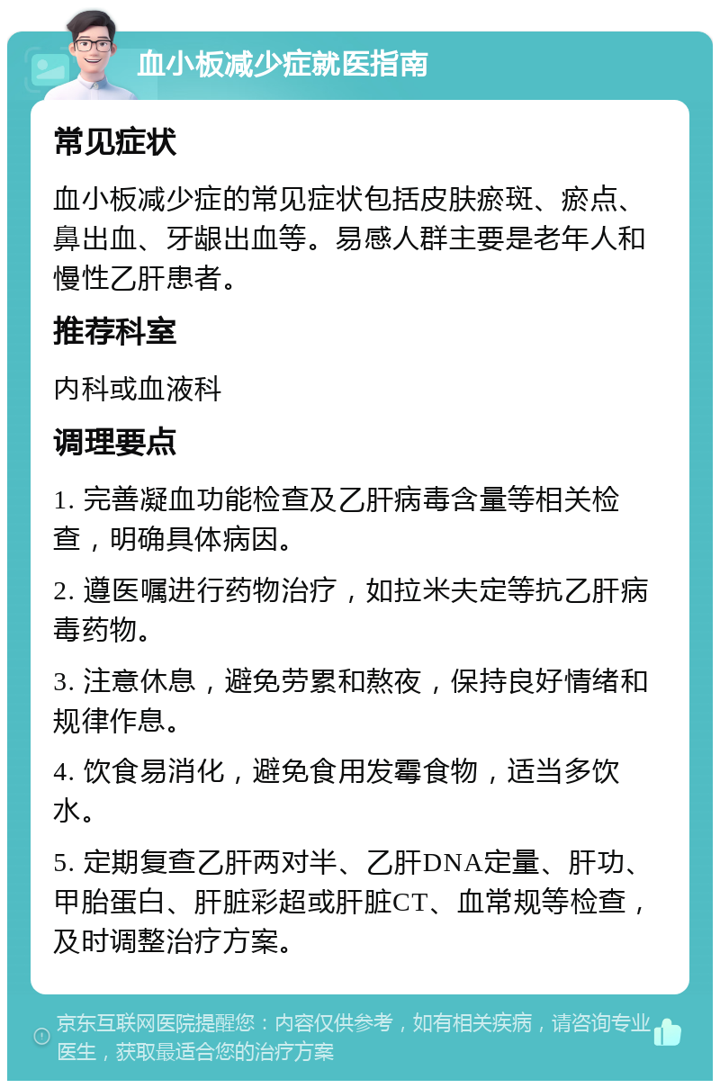 血小板减少症就医指南 常见症状 血小板减少症的常见症状包括皮肤瘀斑、瘀点、鼻出血、牙龈出血等。易感人群主要是老年人和慢性乙肝患者。 推荐科室 内科或血液科 调理要点 1. 完善凝血功能检查及乙肝病毒含量等相关检查，明确具体病因。 2. 遵医嘱进行药物治疗，如拉米夫定等抗乙肝病毒药物。 3. 注意休息，避免劳累和熬夜，保持良好情绪和规律作息。 4. 饮食易消化，避免食用发霉食物，适当多饮水。 5. 定期复查乙肝两对半、乙肝DNA定量、肝功、甲胎蛋白、肝脏彩超或肝脏CT、血常规等检查，及时调整治疗方案。