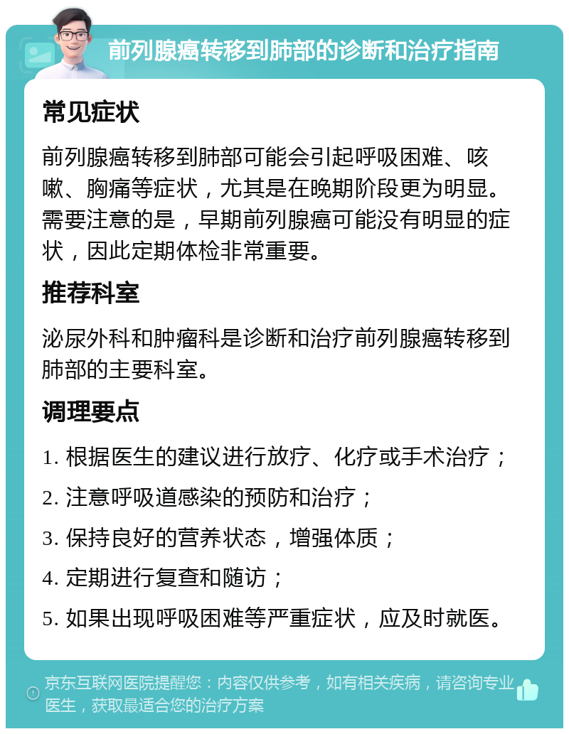 前列腺癌转移到肺部的诊断和治疗指南 常见症状 前列腺癌转移到肺部可能会引起呼吸困难、咳嗽、胸痛等症状，尤其是在晚期阶段更为明显。需要注意的是，早期前列腺癌可能没有明显的症状，因此定期体检非常重要。 推荐科室 泌尿外科和肿瘤科是诊断和治疗前列腺癌转移到肺部的主要科室。 调理要点 1. 根据医生的建议进行放疗、化疗或手术治疗； 2. 注意呼吸道感染的预防和治疗； 3. 保持良好的营养状态，增强体质； 4. 定期进行复查和随访； 5. 如果出现呼吸困难等严重症状，应及时就医。