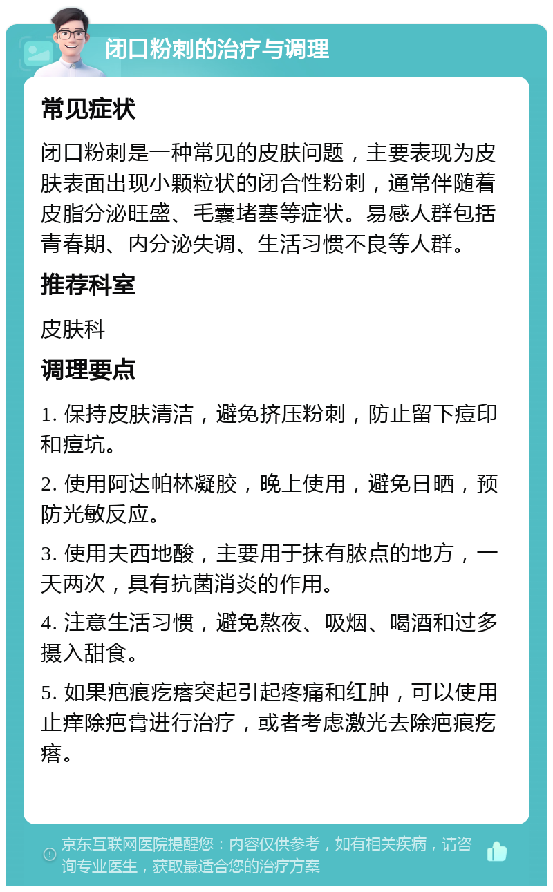 闭口粉刺的治疗与调理 常见症状 闭口粉刺是一种常见的皮肤问题，主要表现为皮肤表面出现小颗粒状的闭合性粉刺，通常伴随着皮脂分泌旺盛、毛囊堵塞等症状。易感人群包括青春期、内分泌失调、生活习惯不良等人群。 推荐科室 皮肤科 调理要点 1. 保持皮肤清洁，避免挤压粉刺，防止留下痘印和痘坑。 2. 使用阿达帕林凝胶，晚上使用，避免日晒，预防光敏反应。 3. 使用夫西地酸，主要用于抹有脓点的地方，一天两次，具有抗菌消炎的作用。 4. 注意生活习惯，避免熬夜、吸烟、喝酒和过多摄入甜食。 5. 如果疤痕疙瘩突起引起疼痛和红肿，可以使用止痒除疤膏进行治疗，或者考虑激光去除疤痕疙瘩。