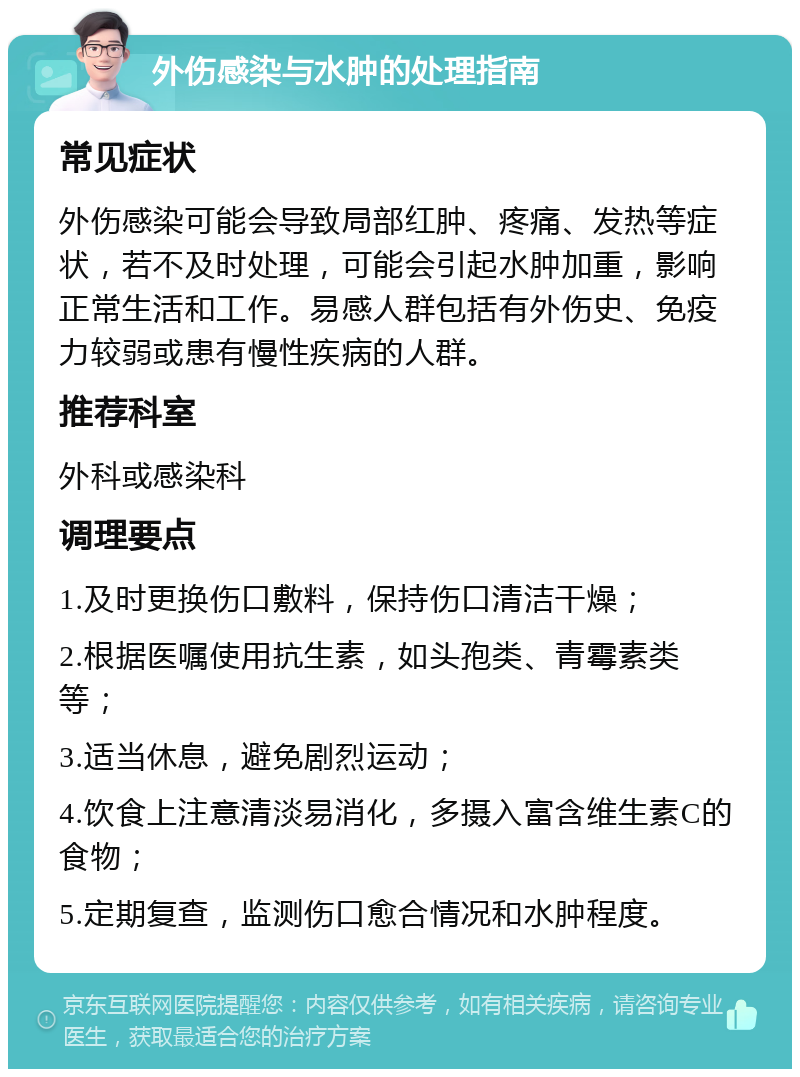 外伤感染与水肿的处理指南 常见症状 外伤感染可能会导致局部红肿、疼痛、发热等症状，若不及时处理，可能会引起水肿加重，影响正常生活和工作。易感人群包括有外伤史、免疫力较弱或患有慢性疾病的人群。 推荐科室 外科或感染科 调理要点 1.及时更换伤口敷料，保持伤口清洁干燥； 2.根据医嘱使用抗生素，如头孢类、青霉素类等； 3.适当休息，避免剧烈运动； 4.饮食上注意清淡易消化，多摄入富含维生素C的食物； 5.定期复查，监测伤口愈合情况和水肿程度。