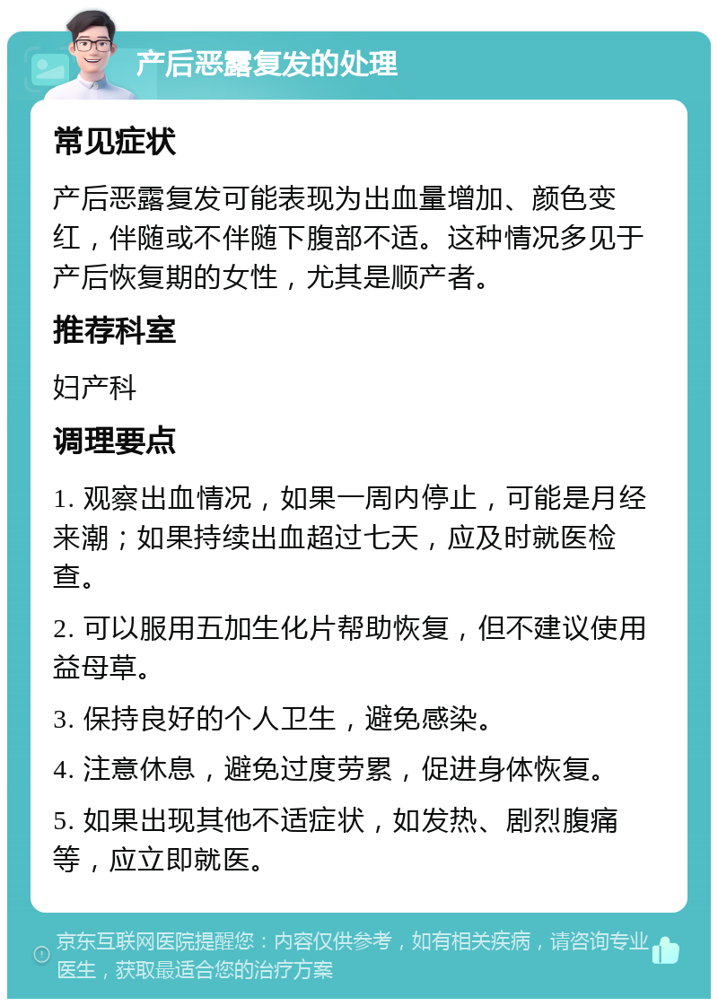 产后恶露复发的处理 常见症状 产后恶露复发可能表现为出血量增加、颜色变红，伴随或不伴随下腹部不适。这种情况多见于产后恢复期的女性，尤其是顺产者。 推荐科室 妇产科 调理要点 1. 观察出血情况，如果一周内停止，可能是月经来潮；如果持续出血超过七天，应及时就医检查。 2. 可以服用五加生化片帮助恢复，但不建议使用益母草。 3. 保持良好的个人卫生，避免感染。 4. 注意休息，避免过度劳累，促进身体恢复。 5. 如果出现其他不适症状，如发热、剧烈腹痛等，应立即就医。