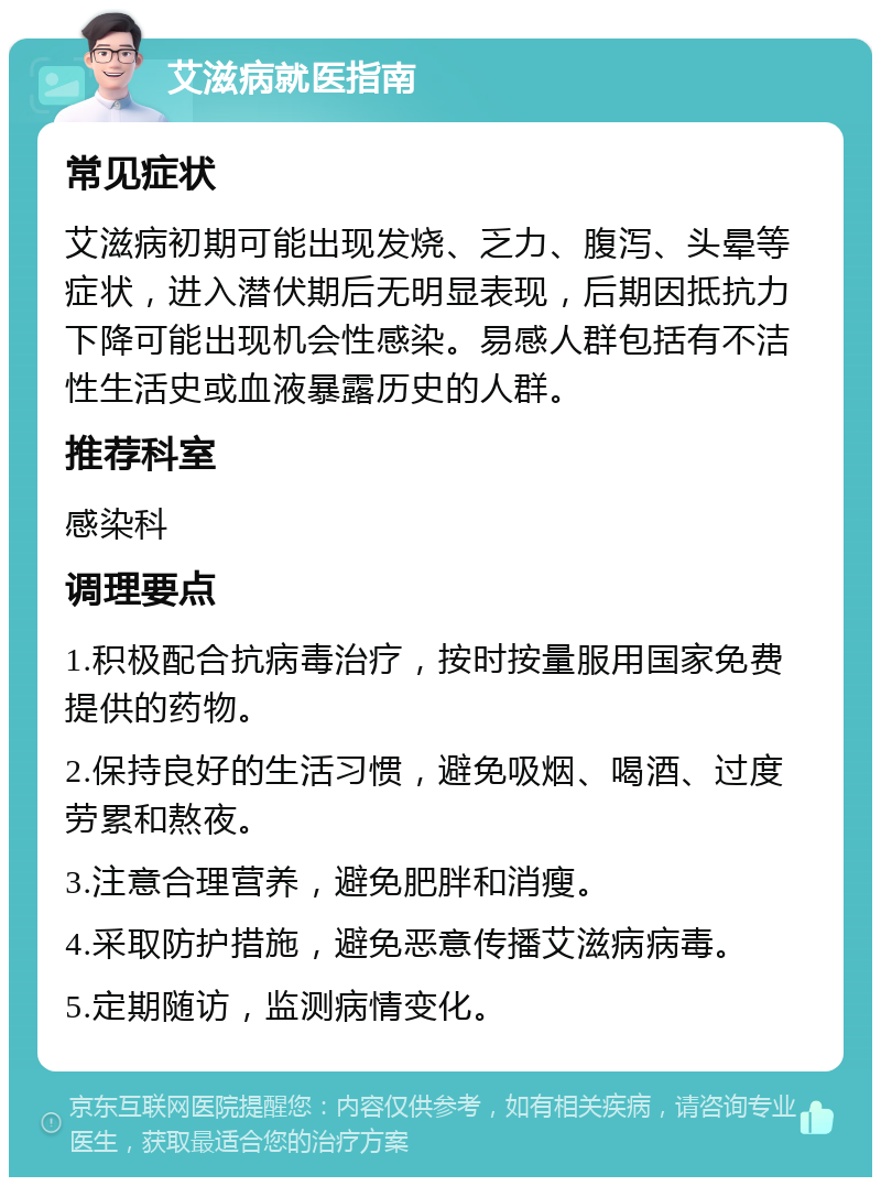 艾滋病就医指南 常见症状 艾滋病初期可能出现发烧、乏力、腹泻、头晕等症状，进入潜伏期后无明显表现，后期因抵抗力下降可能出现机会性感染。易感人群包括有不洁性生活史或血液暴露历史的人群。 推荐科室 感染科 调理要点 1.积极配合抗病毒治疗，按时按量服用国家免费提供的药物。 2.保持良好的生活习惯，避免吸烟、喝酒、过度劳累和熬夜。 3.注意合理营养，避免肥胖和消瘦。 4.采取防护措施，避免恶意传播艾滋病病毒。 5.定期随访，监测病情变化。