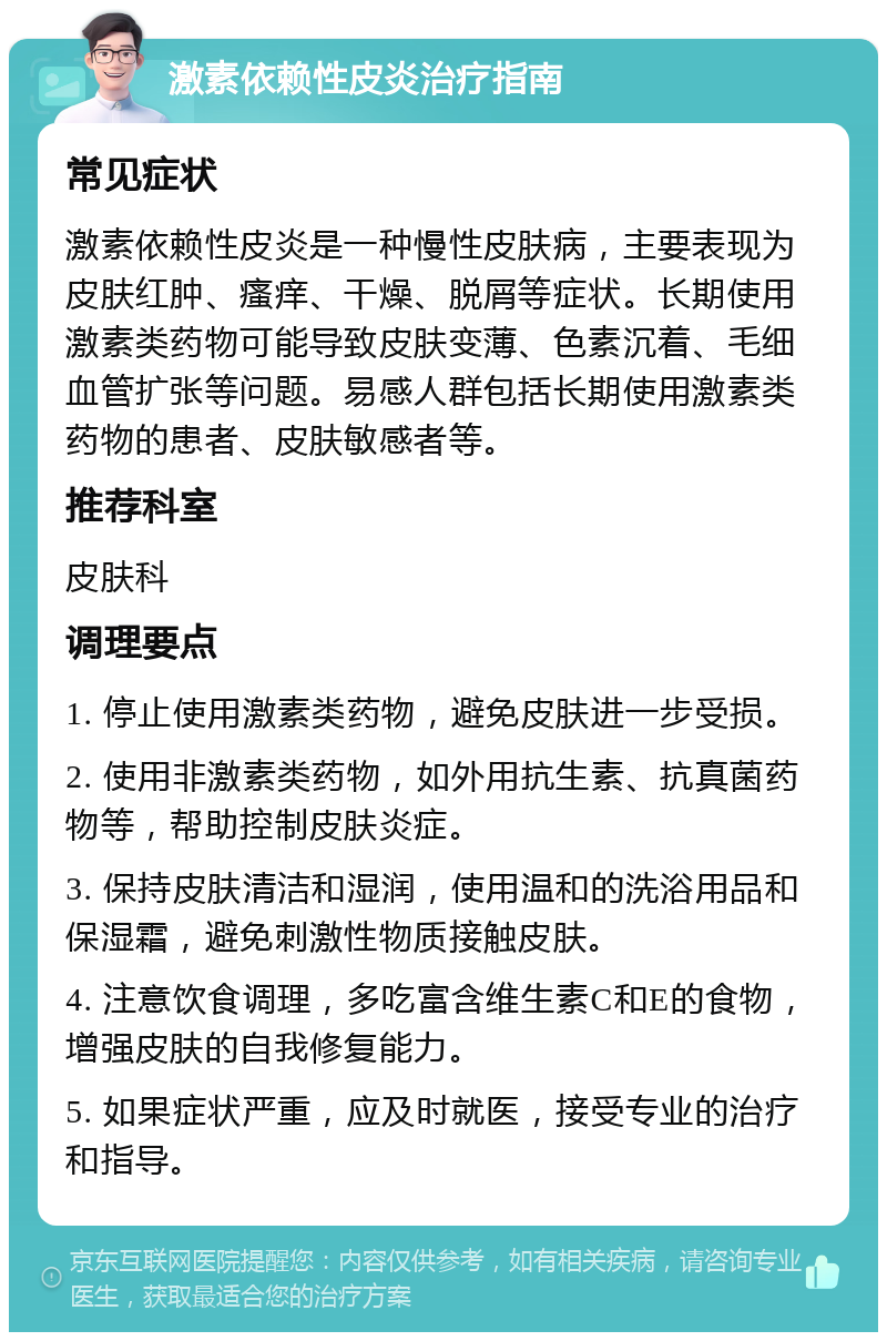 激素依赖性皮炎治疗指南 常见症状 激素依赖性皮炎是一种慢性皮肤病，主要表现为皮肤红肿、瘙痒、干燥、脱屑等症状。长期使用激素类药物可能导致皮肤变薄、色素沉着、毛细血管扩张等问题。易感人群包括长期使用激素类药物的患者、皮肤敏感者等。 推荐科室 皮肤科 调理要点 1. 停止使用激素类药物，避免皮肤进一步受损。 2. 使用非激素类药物，如外用抗生素、抗真菌药物等，帮助控制皮肤炎症。 3. 保持皮肤清洁和湿润，使用温和的洗浴用品和保湿霜，避免刺激性物质接触皮肤。 4. 注意饮食调理，多吃富含维生素C和E的食物，增强皮肤的自我修复能力。 5. 如果症状严重，应及时就医，接受专业的治疗和指导。