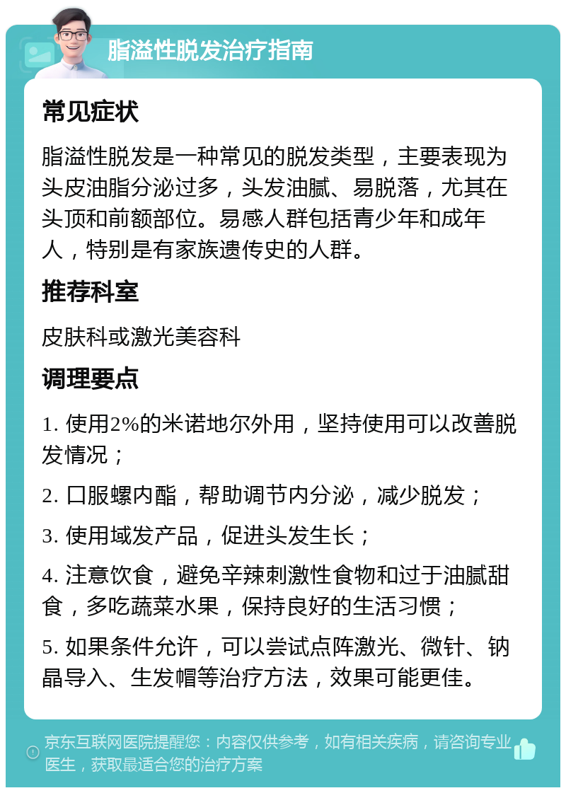 脂溢性脱发治疗指南 常见症状 脂溢性脱发是一种常见的脱发类型，主要表现为头皮油脂分泌过多，头发油腻、易脱落，尤其在头顶和前额部位。易感人群包括青少年和成年人，特别是有家族遗传史的人群。 推荐科室 皮肤科或激光美容科 调理要点 1. 使用2%的米诺地尔外用，坚持使用可以改善脱发情况； 2. 口服螺内酯，帮助调节内分泌，减少脱发； 3. 使用域发产品，促进头发生长； 4. 注意饮食，避免辛辣刺激性食物和过于油腻甜食，多吃蔬菜水果，保持良好的生活习惯； 5. 如果条件允许，可以尝试点阵激光、微针、钠晶导入、生发帽等治疗方法，效果可能更佳。