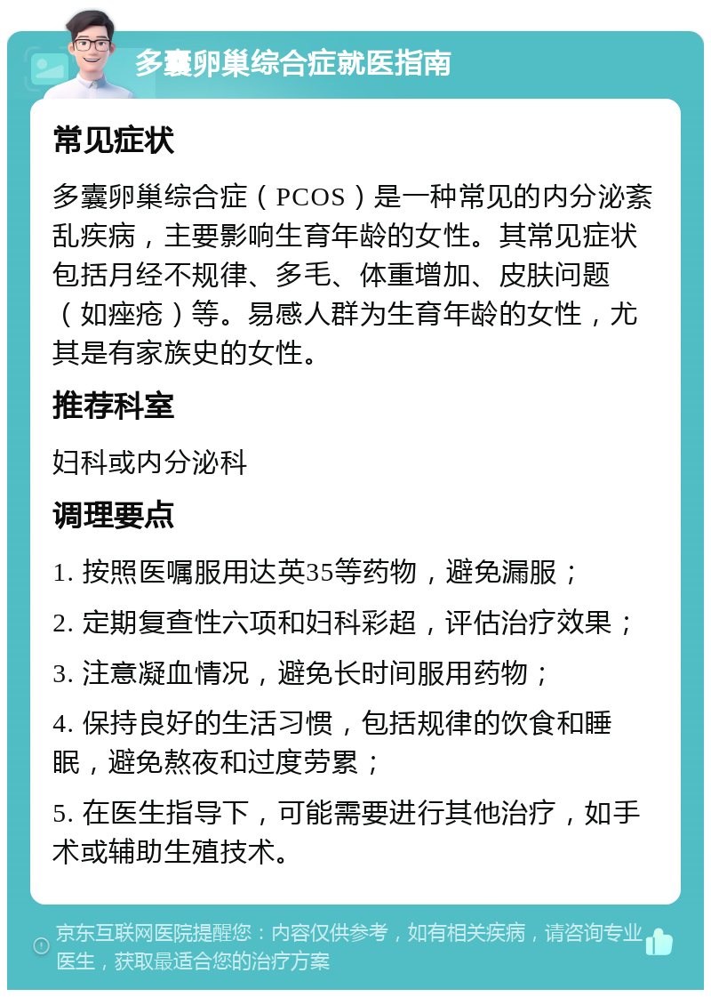 多囊卵巢综合症就医指南 常见症状 多囊卵巢综合症（PCOS）是一种常见的内分泌紊乱疾病，主要影响生育年龄的女性。其常见症状包括月经不规律、多毛、体重增加、皮肤问题（如痤疮）等。易感人群为生育年龄的女性，尤其是有家族史的女性。 推荐科室 妇科或内分泌科 调理要点 1. 按照医嘱服用达英35等药物，避免漏服； 2. 定期复查性六项和妇科彩超，评估治疗效果； 3. 注意凝血情况，避免长时间服用药物； 4. 保持良好的生活习惯，包括规律的饮食和睡眠，避免熬夜和过度劳累； 5. 在医生指导下，可能需要进行其他治疗，如手术或辅助生殖技术。