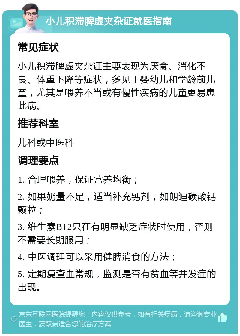 小儿积滞脾虚夹杂证就医指南 常见症状 小儿积滞脾虚夹杂证主要表现为厌食、消化不良、体重下降等症状，多见于婴幼儿和学龄前儿童，尤其是喂养不当或有慢性疾病的儿童更易患此病。 推荐科室 儿科或中医科 调理要点 1. 合理喂养，保证营养均衡； 2. 如果奶量不足，适当补充钙剂，如朗迪碳酸钙颗粒； 3. 维生素B12只在有明显缺乏症状时使用，否则不需要长期服用； 4. 中医调理可以采用健脾消食的方法； 5. 定期复查血常规，监测是否有贫血等并发症的出现。