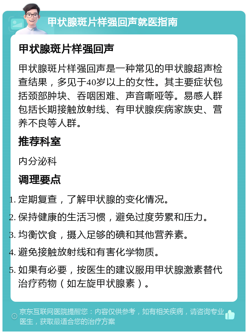 甲状腺斑片样强回声就医指南 甲状腺斑片样强回声 甲状腺斑片样强回声是一种常见的甲状腺超声检查结果，多见于40岁以上的女性。其主要症状包括颈部肿块、吞咽困难、声音嘶哑等。易感人群包括长期接触放射线、有甲状腺疾病家族史、营养不良等人群。 推荐科室 内分泌科 调理要点 定期复查，了解甲状腺的变化情况。 保持健康的生活习惯，避免过度劳累和压力。 均衡饮食，摄入足够的碘和其他营养素。 避免接触放射线和有害化学物质。 如果有必要，按医生的建议服用甲状腺激素替代治疗药物（如左旋甲状腺素）。