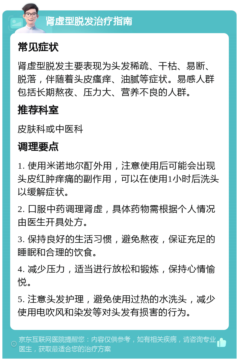 肾虚型脱发治疗指南 常见症状 肾虚型脱发主要表现为头发稀疏、干枯、易断、脱落，伴随着头皮瘙痒、油腻等症状。易感人群包括长期熬夜、压力大、营养不良的人群。 推荐科室 皮肤科或中医科 调理要点 1. 使用米诺地尔酊外用，注意使用后可能会出现头皮红肿痒痛的副作用，可以在使用1小时后洗头以缓解症状。 2. 口服中药调理肾虚，具体药物需根据个人情况由医生开具处方。 3. 保持良好的生活习惯，避免熬夜，保证充足的睡眠和合理的饮食。 4. 减少压力，适当进行放松和锻炼，保持心情愉悦。 5. 注意头发护理，避免使用过热的水洗头，减少使用电吹风和染发等对头发有损害的行为。