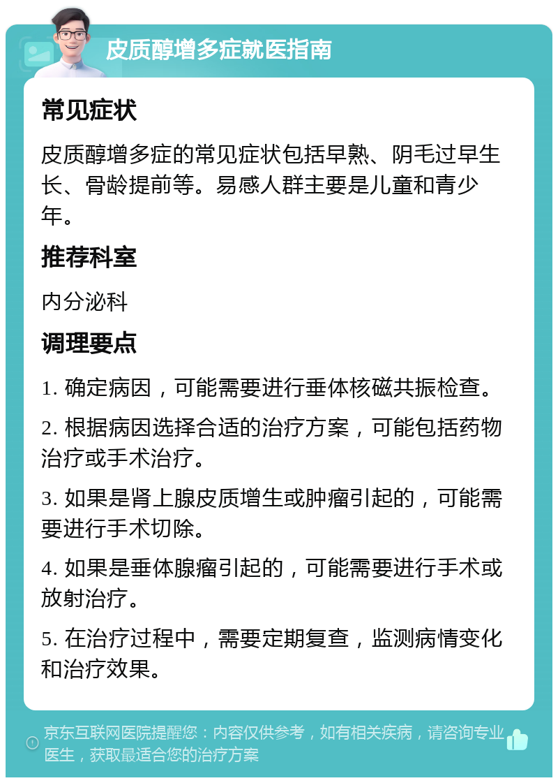 皮质醇增多症就医指南 常见症状 皮质醇增多症的常见症状包括早熟、阴毛过早生长、骨龄提前等。易感人群主要是儿童和青少年。 推荐科室 内分泌科 调理要点 1. 确定病因，可能需要进行垂体核磁共振检查。 2. 根据病因选择合适的治疗方案，可能包括药物治疗或手术治疗。 3. 如果是肾上腺皮质增生或肿瘤引起的，可能需要进行手术切除。 4. 如果是垂体腺瘤引起的，可能需要进行手术或放射治疗。 5. 在治疗过程中，需要定期复查，监测病情变化和治疗效果。