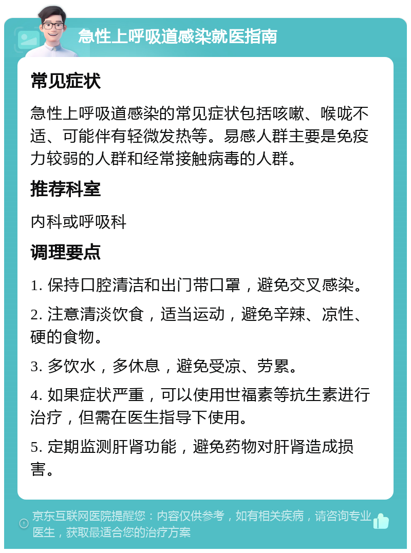 急性上呼吸道感染就医指南 常见症状 急性上呼吸道感染的常见症状包括咳嗽、喉咙不适、可能伴有轻微发热等。易感人群主要是免疫力较弱的人群和经常接触病毒的人群。 推荐科室 内科或呼吸科 调理要点 1. 保持口腔清洁和出门带口罩，避免交叉感染。 2. 注意清淡饮食，适当运动，避免辛辣、凉性、硬的食物。 3. 多饮水，多休息，避免受凉、劳累。 4. 如果症状严重，可以使用世福素等抗生素进行治疗，但需在医生指导下使用。 5. 定期监测肝肾功能，避免药物对肝肾造成损害。