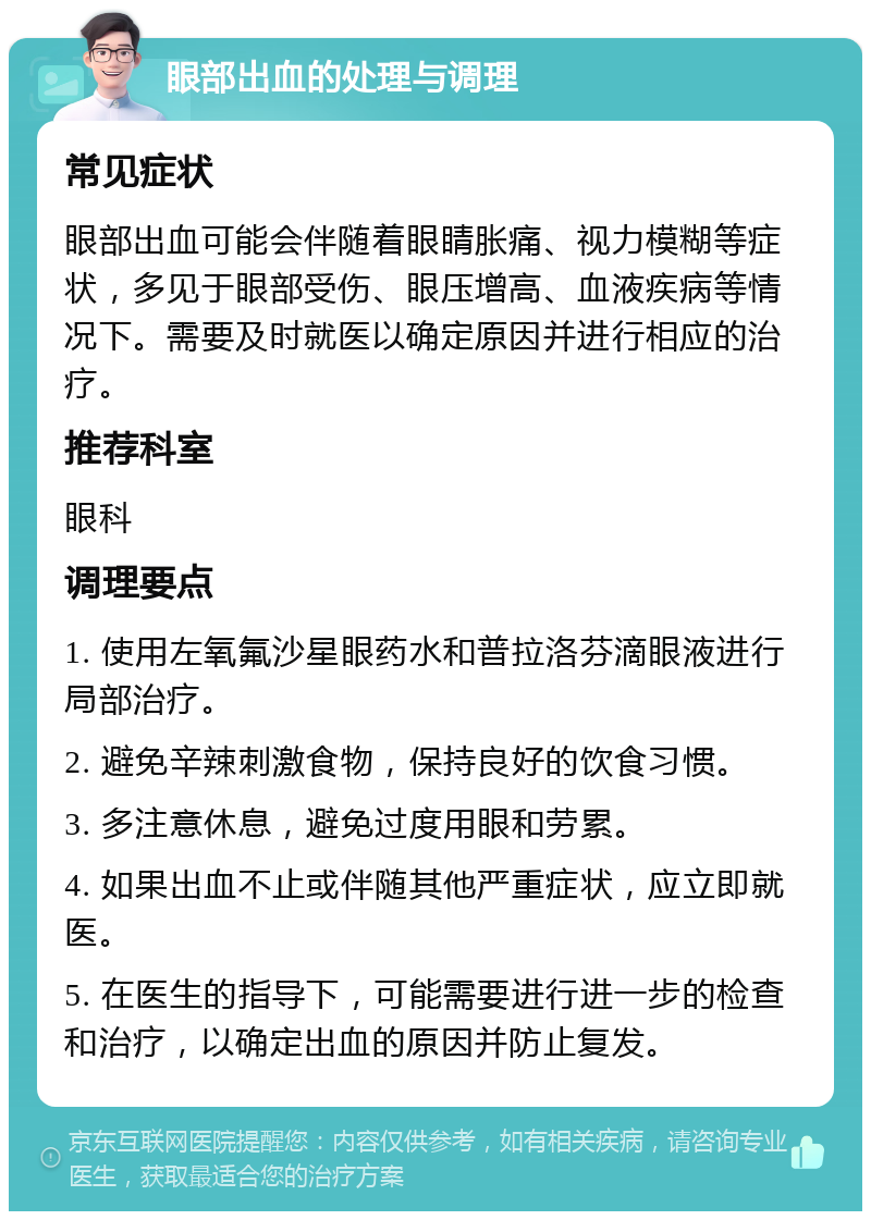 眼部出血的处理与调理 常见症状 眼部出血可能会伴随着眼睛胀痛、视力模糊等症状，多见于眼部受伤、眼压增高、血液疾病等情况下。需要及时就医以确定原因并进行相应的治疗。 推荐科室 眼科 调理要点 1. 使用左氧氟沙星眼药水和普拉洛芬滴眼液进行局部治疗。 2. 避免辛辣刺激食物，保持良好的饮食习惯。 3. 多注意休息，避免过度用眼和劳累。 4. 如果出血不止或伴随其他严重症状，应立即就医。 5. 在医生的指导下，可能需要进行进一步的检查和治疗，以确定出血的原因并防止复发。