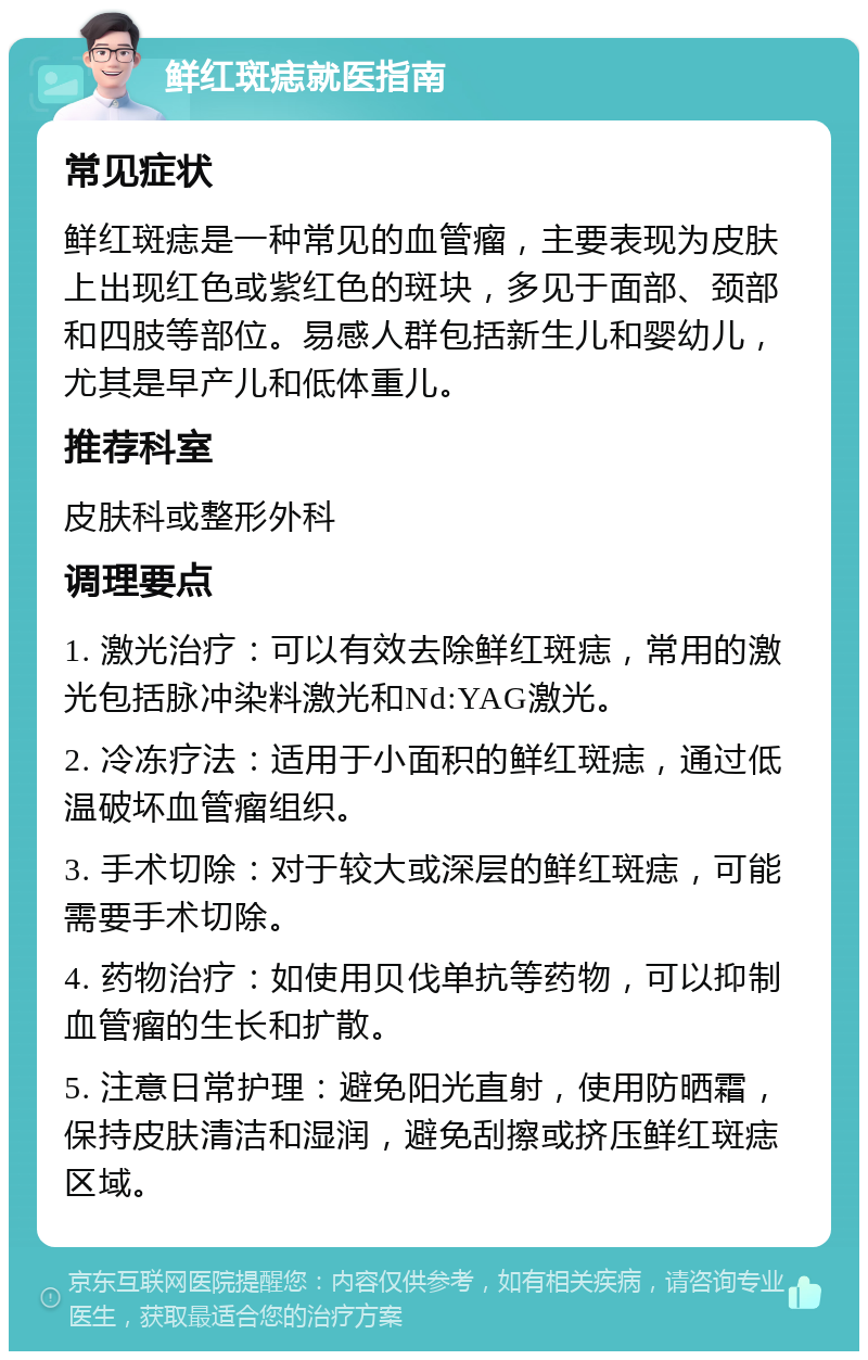 鲜红斑痣就医指南 常见症状 鲜红斑痣是一种常见的血管瘤，主要表现为皮肤上出现红色或紫红色的斑块，多见于面部、颈部和四肢等部位。易感人群包括新生儿和婴幼儿，尤其是早产儿和低体重儿。 推荐科室 皮肤科或整形外科 调理要点 1. 激光治疗：可以有效去除鲜红斑痣，常用的激光包括脉冲染料激光和Nd:YAG激光。 2. 冷冻疗法：适用于小面积的鲜红斑痣，通过低温破坏血管瘤组织。 3. 手术切除：对于较大或深层的鲜红斑痣，可能需要手术切除。 4. 药物治疗：如使用贝伐单抗等药物，可以抑制血管瘤的生长和扩散。 5. 注意日常护理：避免阳光直射，使用防晒霜，保持皮肤清洁和湿润，避免刮擦或挤压鲜红斑痣区域。