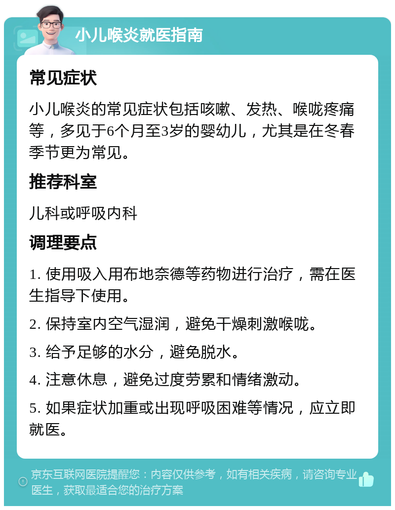 小儿喉炎就医指南 常见症状 小儿喉炎的常见症状包括咳嗽、发热、喉咙疼痛等，多见于6个月至3岁的婴幼儿，尤其是在冬春季节更为常见。 推荐科室 儿科或呼吸内科 调理要点 1. 使用吸入用布地奈德等药物进行治疗，需在医生指导下使用。 2. 保持室内空气湿润，避免干燥刺激喉咙。 3. 给予足够的水分，避免脱水。 4. 注意休息，避免过度劳累和情绪激动。 5. 如果症状加重或出现呼吸困难等情况，应立即就医。