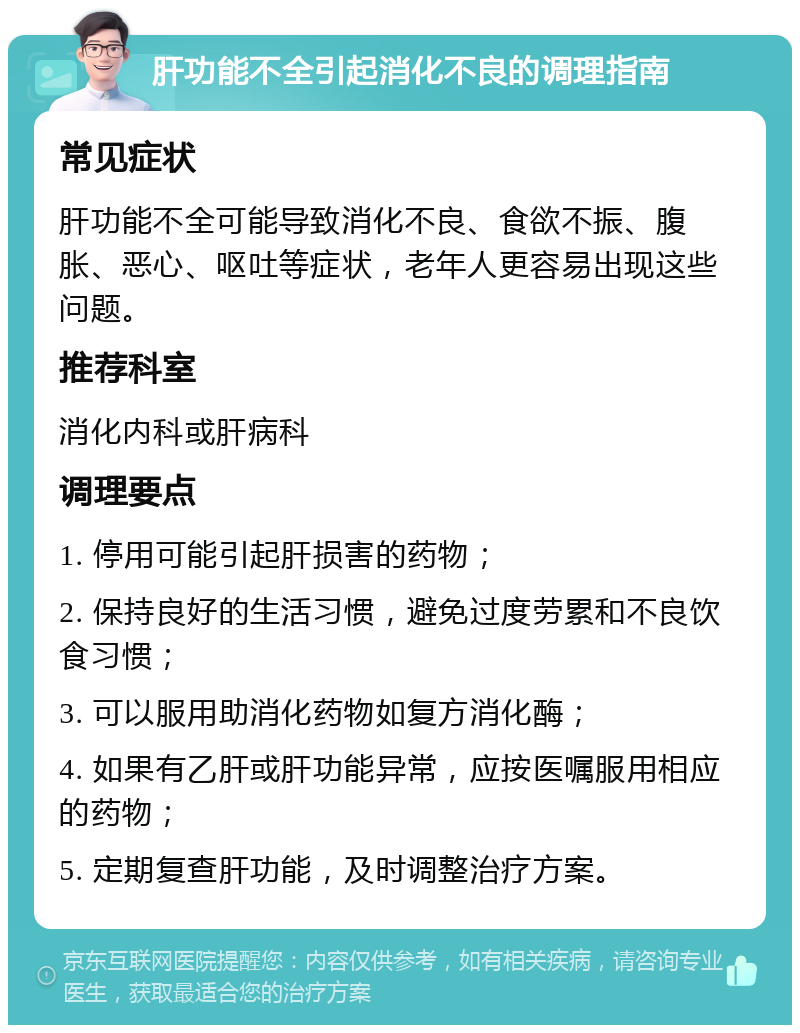 肝功能不全引起消化不良的调理指南 常见症状 肝功能不全可能导致消化不良、食欲不振、腹胀、恶心、呕吐等症状，老年人更容易出现这些问题。 推荐科室 消化内科或肝病科 调理要点 1. 停用可能引起肝损害的药物； 2. 保持良好的生活习惯，避免过度劳累和不良饮食习惯； 3. 可以服用助消化药物如复方消化酶； 4. 如果有乙肝或肝功能异常，应按医嘱服用相应的药物； 5. 定期复查肝功能，及时调整治疗方案。