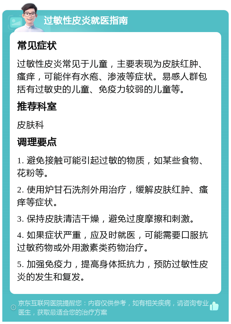 过敏性皮炎就医指南 常见症状 过敏性皮炎常见于儿童，主要表现为皮肤红肿、瘙痒，可能伴有水疱、渗液等症状。易感人群包括有过敏史的儿童、免疫力较弱的儿童等。 推荐科室 皮肤科 调理要点 1. 避免接触可能引起过敏的物质，如某些食物、花粉等。 2. 使用炉甘石洗剂外用治疗，缓解皮肤红肿、瘙痒等症状。 3. 保持皮肤清洁干燥，避免过度摩擦和刺激。 4. 如果症状严重，应及时就医，可能需要口服抗过敏药物或外用激素类药物治疗。 5. 加强免疫力，提高身体抵抗力，预防过敏性皮炎的发生和复发。