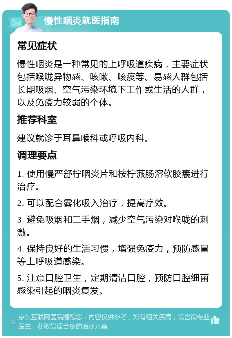 慢性咽炎就医指南 常见症状 慢性咽炎是一种常见的上呼吸道疾病，主要症状包括喉咙异物感、咳嗽、咳痰等。易感人群包括长期吸烟、空气污染环境下工作或生活的人群，以及免疫力较弱的个体。 推荐科室 建议就诊于耳鼻喉科或呼吸内科。 调理要点 1. 使用慢严舒柠咽炎片和桉柠蒎肠溶软胶囊进行治疗。 2. 可以配合雾化吸入治疗，提高疗效。 3. 避免吸烟和二手烟，减少空气污染对喉咙的刺激。 4. 保持良好的生活习惯，增强免疫力，预防感冒等上呼吸道感染。 5. 注意口腔卫生，定期清洁口腔，预防口腔细菌感染引起的咽炎复发。