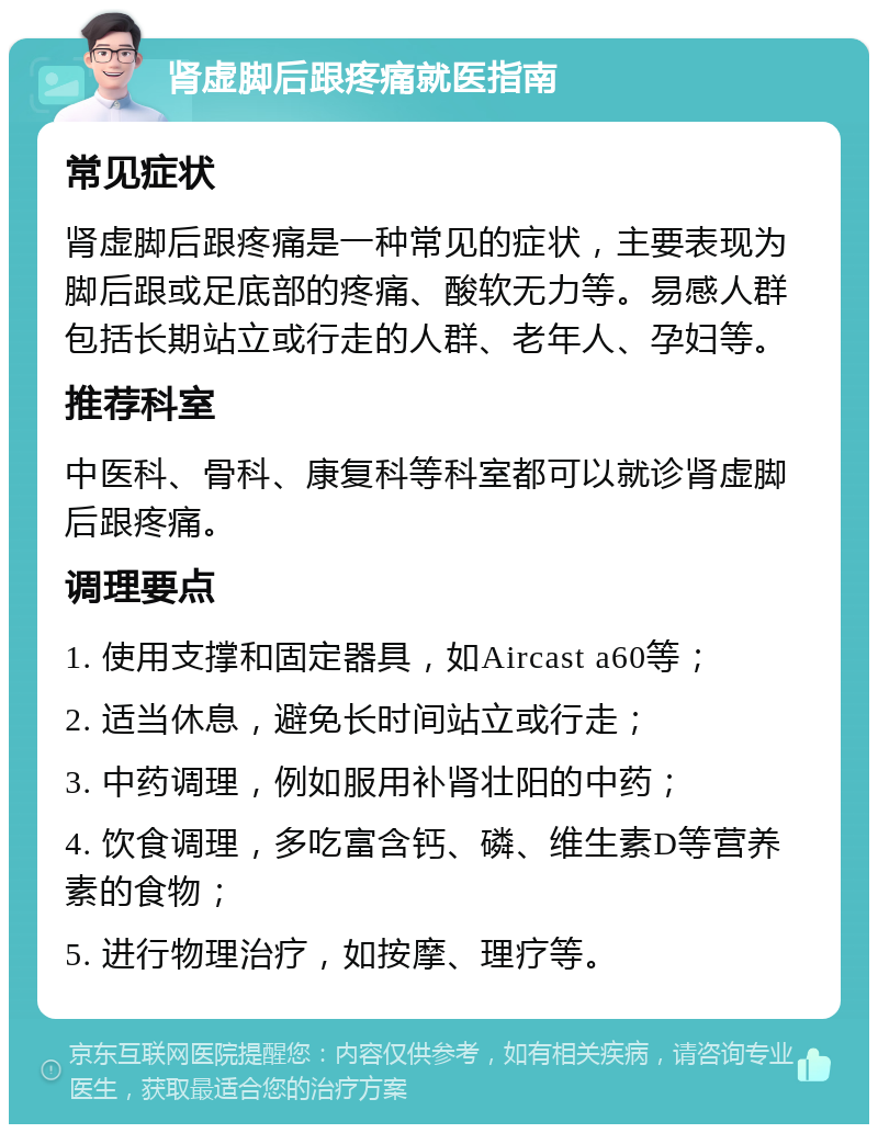 肾虚脚后跟疼痛就医指南 常见症状 肾虚脚后跟疼痛是一种常见的症状，主要表现为脚后跟或足底部的疼痛、酸软无力等。易感人群包括长期站立或行走的人群、老年人、孕妇等。 推荐科室 中医科、骨科、康复科等科室都可以就诊肾虚脚后跟疼痛。 调理要点 1. 使用支撑和固定器具，如Aircast a60等； 2. 适当休息，避免长时间站立或行走； 3. 中药调理，例如服用补肾壮阳的中药； 4. 饮食调理，多吃富含钙、磷、维生素D等营养素的食物； 5. 进行物理治疗，如按摩、理疗等。