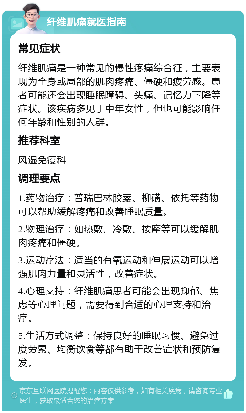 纤维肌痛就医指南 常见症状 纤维肌痛是一种常见的慢性疼痛综合征，主要表现为全身或局部的肌肉疼痛、僵硬和疲劳感。患者可能还会出现睡眠障碍、头痛、记忆力下降等症状。该疾病多见于中年女性，但也可能影响任何年龄和性别的人群。 推荐科室 风湿免疫科 调理要点 1.药物治疗：普瑞巴林胶囊、柳磺、依托等药物可以帮助缓解疼痛和改善睡眠质量。 2.物理治疗：如热敷、冷敷、按摩等可以缓解肌肉疼痛和僵硬。 3.运动疗法：适当的有氧运动和伸展运动可以增强肌肉力量和灵活性，改善症状。 4.心理支持：纤维肌痛患者可能会出现抑郁、焦虑等心理问题，需要得到合适的心理支持和治疗。 5.生活方式调整：保持良好的睡眠习惯、避免过度劳累、均衡饮食等都有助于改善症状和预防复发。