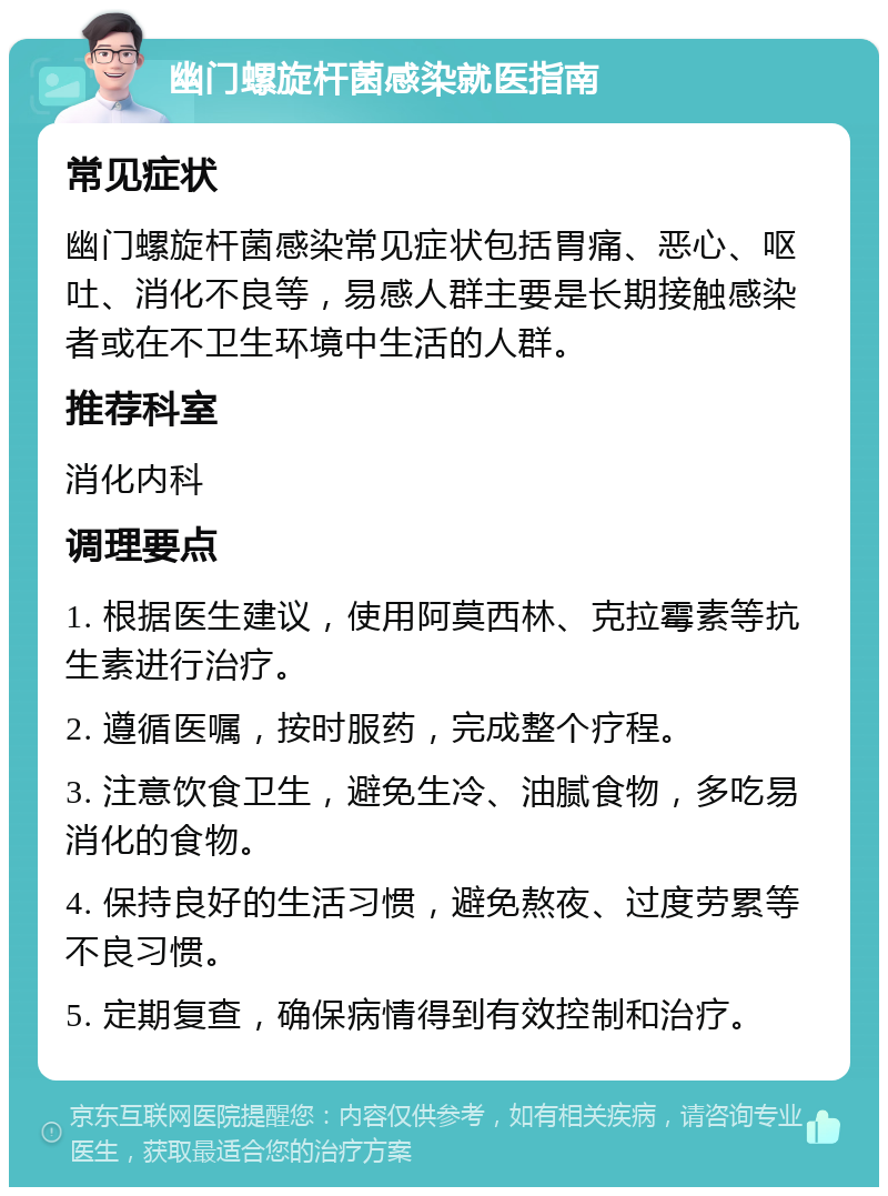 幽门螺旋杆菌感染就医指南 常见症状 幽门螺旋杆菌感染常见症状包括胃痛、恶心、呕吐、消化不良等，易感人群主要是长期接触感染者或在不卫生环境中生活的人群。 推荐科室 消化内科 调理要点 1. 根据医生建议，使用阿莫西林、克拉霉素等抗生素进行治疗。 2. 遵循医嘱，按时服药，完成整个疗程。 3. 注意饮食卫生，避免生冷、油腻食物，多吃易消化的食物。 4. 保持良好的生活习惯，避免熬夜、过度劳累等不良习惯。 5. 定期复查，确保病情得到有效控制和治疗。